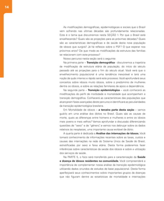 14
As modificações demográficas, epidemiológicas e sociais que o Brasil
vem sofrendo nas últimas décadas são profundamente relacionadas.
Este é o tema que discutiremos nesta SEÇÃO 1. Por que o Brasil está
envelhecendo? Quais são as projeções para as próximas décadas? Quais
são as características demográficas e de saúde desta nova população
de idosos que surgirá? Já há reflexos sobre o PSF? O que esperar nos
próximos anos? De que modo as modificações da estrutura das famílias
se relacionam com este processo?
Nosso percurso nesta seção será o seguinte:
Na primeira parte – Transição demográfica - discutiremos a trajetória
da modificação da estrutura etária da população, do início do século
passado até as projeções para o fim do século atual. Você verá que o
envelhecimento populacional é uma tendência inexorável e terá uma
noção de quão intenso e rápido será este processo.Você aprofundará seus
conceitos sobre idosos muito idosos, sobre o predomínio de mulheres
dentre os idosos, e sobre as relações familiares de apoio e dependência.
Na segunda parte – Transição epidemiológica – você conhecerá as
modificações do perfil de morbidade e mortalidade que acompanham a
transição demográfica. Conhecerá as características das populações que
alcançaram fases avançadas deste percurso e identificará as peculiaridades
da transição epidemiológica brasileira.
Em Mortalidade de idosos – a terceira parte desta seção – vamos
guiá-lo em uma análise dos óbitos no Brasil. Quais são as causas de
morte, quais as diferenças entre homens e mulheres e entre os idosos
mais jovens e mais velhos? Vamos aprofundar a discussão diferenciando
questões de “sexo” e de “gênero”, e vamos nos debruçar sobre os dados
relativos às neoplasias, uma importante causa evitável de óbito.
A quarta parte é dedicada a Análise das internações de idosos. Você
tomará conhecimento de informações recentes sobre as taxas, custos e
causas das internações na rede do Sistema Único de Saúde do Brasil,
estratificadas por sexo e faixa etária. Desta forma poderemos fazer
inferências sobre características da saúde dos idosos e sobre a utilização
dos serviços de saúde.
Na PARTE 5, o foco será transferido para a caracterização da Saúde
e doença de idosos residentes na comunidade. Você compreenderá a
importância de complementar nossa análise da transição epidemiológica
utilizando dados oriundos de estudos de base populacional. Desta forma
aperfeiçoará seus conhecimentos sobre importantes grupos de doenças
que não figuram dentre as estatísticas de mortalidade e internações
 