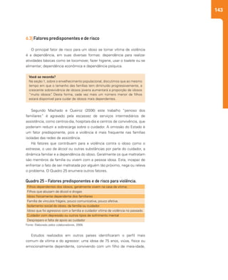 143
6.3| Fatores predisponentes e de risco
O principal fator de risco para um idoso se tornar vítima de violência
é a dependência, em suas diversas formas: dependência para realizar
atividades básicas como se locomover, fazer higiene, usar o toalete ou se
alimentar; dependência econômica e dependência psíquica.
Segundo Machado e Queiroz (2006) este trabalho “penoso dos
familiares” é agravado pela escassez de serviços intermediários de
assistência, como centros-dia, hospitais-dia e centros de convivência, que
poderiam reduzir a sobrecarga sobre o cuidador. A omissão do Estado é
um fator predisponente, pois a violência é mais frequente nas famílias
isoladas das redes de assistência.
Há fatores que contribuem para a violência contra o idoso como o
estresse, o uso de álcool ou outras substâncias por parte do cuidador, a
dinâmica familiar e a dependência do idoso. Geralmente os que maltratam
são membros da família ou vivem com a pessoa idosa. Esta, incapaz de
enfrentar o fato de ser maltratada por alguém tão próximo, nega ou releva
o problema. O Quadro 25 enumera outros fatores.
Estudos realizados em outros países identificaram o perfil mais
comum da vítima e do agressor: uma idosa de 75 anos, viúva, física ou
emocionalmente dependente, convivendo com um filho de meia-idade,
Você se recorda?
Na seção 1, sobre o envelhecimento populacional, discutimos que ao mesmo
tempo em que o tamanho das famílias tem diminuído progressivamente, a
crescente sobrevivência de idosos jovens aumentará a proporção de idosos
“muito idosos”. Desta forma, cada vez mais um número menor de filhos
estará disponível para cuidar de idosos mais dependentes.
Filhos dependentes dos idosos, geralmente vivem na casa da vítima;
Filhos que abusam de álcool e drogas
Idoso fisicamente dependente dos familiares
Família de vínculos frágeis, pouco comunicativa, pouco afetiva.
Isolamento social do idoso, da família ou cuidador.
Idoso que foi agressivo com a família e cuidador vítima de violência no passado.
Cuidador com depressão ou outros tipos de sofrimento mental
Despreparo e falta de apoio ao cuidador
Quadro 25 - Fatores predisponentes e de risco para violência.
Fonte: Elaborado pelos colaboradores, 2009.
 