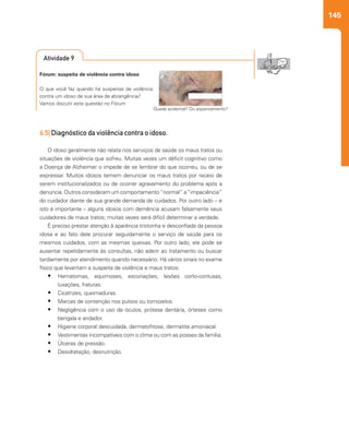 145
6.5| Diagnóstico da violência contra o idoso.
O idoso geralmente não relata nos serviços de saúde os maus tratos ou
situações de violência que sofreu. Muitas vezes um déficit cognitivo como
a Doença de Alzheimer o impede de se lembrar do que ocorreu, ou de se
expressar. Muitos idosos temem denunciar os maus tratos por receio de
serem institucionalizados ou de ocorrer agravamento do problema após a
denúncia. Outros consideram um comportamento“normal” a“impaciência”
do cuidador diante de sua grande demanda de cuidados. Por outro lado – e
isto é importante – alguns idosos com demência acusam falsamente seus
cuidadores de maus tratos; muitas vezes será difícil determinar a verdade.
É preciso prestar atenção à aparência tristonha e desconfiada da pessoa
idosa e ao fato dele procurar seguidamente o serviço de saúde para os
mesmos cuidados, com as mesmas queixas. Por outro lado, ele pode se
ausentar repetidamente às consultas, não aderir ao tratamento ou buscar
tardiamente por atendimento quando necessário. Há vários sinais no exame
físico que levantam a suspeita de violência e maus tratos:
•	 Hematomas, equimoses, escoriações, lesões corto-contusas,
luxações, fraturas.
•	 Cicatrizes, queimaduras.
•	 Marcas de contenção nos pulsos ou tornozelos.
•	 Negligência com o uso de óculos, prótese dentária, órteses como
bengala e andador.
•	 Higiene corporal descuidada, dermatofitose, dermatite amoniacal.
•	 Vestimentas incompatíveis com o clima ou com as posses da família.
•	 Úlceras de pressão.
•	 Desidratação, desnutrição.
Fórum: suspeita de violência contra idoso
O que você faz quando há suspeitas de violência
contra um idoso de sua área de abrangência?
Vamos discutir esta questão no Fórum
Queda acidental? Ou espancamento?
Atividade 9
 