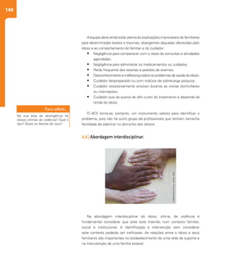 146
Na abordagem interdisciplinar do idoso, vítima, de violência é
fundamental considerar que este está inserido num contexto familiar,
social e institucional. A identificação e intervenção sem considerar
este contexto poderão ser ineficazes. As relações entre o idoso e seus
familiares são importantes no estabelecimento de uma rede de suporte e
na manutenção de uma família estável.
A equipe deve ainda estar atenta às explicações improváveis de familiares
para determinadas lesões e traumas, divergentes daquelas oferecidas pelo
idoso e ao comportamento do familiar e do cuidador:
• Negligência para comparecer com o idoso às consultas e atividades
agendadas;
• Negligência para administrar os medicamentos ou cuidados;
• Perda frequente das receitas e pedidos de exames;
• Desconhecimento e indiferença sobre os problemas de saúde do idoso;
• Cuidador despreparado ou com indícios de sobrecarga psíquica;
• Cuidador excessivamente ansioso durante as visitas domiciliares
ou internações;
• Cuidador que se queixa do alto custo do tratamento e depende da
renda do idoso.
O ACS torna-se, portanto, um instrumento valioso para identificar o
problema, pois não há outro grupo de profissionais que tenham tamanha
facilidade de adentrar no domicílio dos idosos.
6.6 | Abordagem interdisciplinar.
Na sua área de abrangência há
idosos vítimas de violência? Qual o
tipo? Quais os fatores de risco?
 