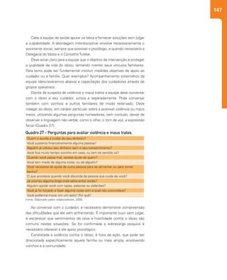 147
Ao conversar com o cuidador, é necessário demonstrar compreensão
das dificuldades que ele vem enfrentando. É importante ouvir sem julgar,
e esclarecer que sentimentos de raiva e hostilidade contra o idoso são
comuns nestas situações. Se for confirmada a sobrecarga psíquica é
necessário oferecer a ele apoio psicológico.
Constatada a violência contra o idoso, é hora da ação, que pode ser
direcionada especificamente àquela família ou mais ampla, envolvendo
vizinhos e a comunidade.
Cabe à equipe de saúde apurar os fatos e fornecer soluções sem julgar
a culpabilidade. A abordagem interdisciplinar envolve necessariamente o
assistente social, sempre que possível o psicólogo, e quando necessário a
Delegacia do Idoso e o Conselho Tutelar.
Deve estar claro para a equipe que o objetivo da intervenção é proteger
a qualidade de vida do idoso, tentando manter seus vínculos familiares.
Para tanto pode ser fundamental instituir medidas objetivas de apoio ao
cuidador ou à família. Quer exemplos? Acompanhamento sistemático da
equipe (descreveremos abaixo) e capacitação dos cuidadores através de
grupos operativos.
Diante da suspeita de violência e maus tratos a equipe deve conversar
com o idoso e seu cuidador, juntos e separadamente. Pode conversar
também com vizinhos e outros familiares de modo reservado. Deve
indagar ao idoso, em caráter particular sobre a possível violência ou maus
tratos, utilizando algumas perguntas norteadoras, sem contudo, deixar de
observar a linguagem não verbal, como o olhar, o tom de voz, a expressão
facial (Quadro 27).
Quem o auxilia a cuidar do seu dinheiro?
Você sustenta financeiramente alguma pessoa?
Alguém já utilizou seu dinheiro sem o seu consentimento?
Você fica muito tempo sozinho em casa, ou tem se sentido só?
Quando você passa mal, recebe ajuda de quem?
Você tem medo de alguma coisa, ou de alguém?
Você necessita de ajuda de outra pessoa para se alimentar ou para tomar
banho?
O que acontece quando você discorda da pessoa que cuida de você?
Já ocorreu alguma briga mais séria entre vocês?
Alguém agride você com tapas, palavras ou safanões?
Você já foi forçado a fazer alguma coisa com a qual não concordava?
Você preferiria morar em um asilo? Por quê?
Quadro 27 - Perguntas para avaliar violência e maus tratos.
Fonte: Elaborado pelos colaboradores, 2009.
 