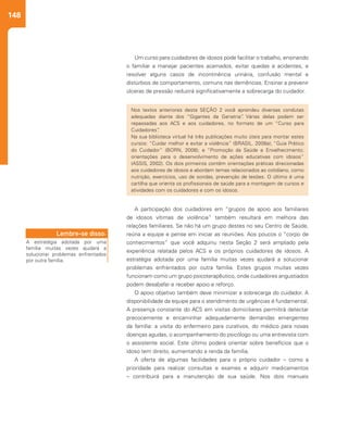 148
Um curso para cuidadores de idosos pode facilitar o trabalho, ensinando
o familiar a manejar pacientes acamados, evitar quedas e acidentes, e
resolver alguns casos de incontinência urinária, confusão mental e
distúrbios de comportamento, comuns nas demências. Ensinar a prevenir
úlceras de pressão reduzirá significativamente a sobrecarga do cuidador.
A participação dos cuidadores em “grupos de apoio aos familiares
de idosos vítimas de violência” também resultará em melhora das
relações familiares. Se não há um grupo destes no seu Centro de Saúde,
reúna a equipe e pense em iniciar as reuniões. Aos poucos o “corpo de
conhecimentos” que você adquiriu nesta Seção 2 será ampliado pela
experiência relatada pelos ACS e os próprios cuidadores de idosos. A
estratégia adotada por uma família muitas vezes ajudará a solucionar
problemas enfrentados por outra família. Estes grupos muitas vezes
funcionam como um grupo psicoterapêutico, onde cuidadores angustiados
podem desabafar e receber apoio e reforço.
O apoio objetivo também deve minimizar a sobrecarga do cuidador. A
disponibilidade da equipe para o atendimento de urgências é fundamental.
A presença constante do ACS em visitas domiciliares permitirá detectar
precocemente e encaminhar adequadamente demandas emergentes
da família: a visita do enfermeiro para curativos, do médico para novas
doenças agudas, o acompanhamento do psicólogo ou uma entrevista com
o assistente social. Este último poderá orientar sobre benefícios que o
idoso tem direito, aumentando a renda da família.
A oferta de algumas facilidades para o próprio cuidador – como a
prioridade para realizar consultas e exames e adquirir medicamentos
– contribuirá para a manutenção de sua saúde. Nos dois manuais
Nos textos anteriores desta SEÇÃO 2 você aprendeu diversas condutas
adequadas diante dos “Gigantes da Geriatria”. Várias delas podem ser
repassadas aos ACS e aos cuidadores, no formato de um “Curso para
Cuidadores”.
Na sua biblioteca virtual há três publicações muito úteis para montar estes
cursos: “Cuidar melhor e evitar a violência” (BRASIL. 2008a); “Guia Prático
do Cuidador” (BORN, 2008); e “Promoção da Saúde e Envelhecimento;
orientações para o desenvolvimento de ações educativas com idosos”
(ASSIS, 2002). Os dois primeiros contêm orientações práticas direcionadas
aos cuidadores de idosos e abordam temas relacionados ao cotidiano, como
nutrição, exercícios, uso de sondas, prevenção de lesões. O último é uma
cartilha que orienta os profissionais de saúde para a montagem de cursos e
atividades com os cuidadores e com os idosos.
A estratégia adotada por uma
família muitas vezes ajudará a
solucionar problemas enfrentados
por outra família.
Lembre-se disso:
 