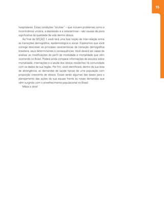 15
2
hospitalares. Estas condições “ocultas” – que incluem problemas como a
incontinência urinária, a depressão e a osteoartrose – são causas de piora
significativa da qualidade de vida dentre idosos.
Ao final da SEÇÃO 1 você terá uma boa noção da inter-relação entre
as transições demográfica, epidemiológica e social. Esperamos que você
consiga descrever as principais características da transição demográfica
brasileira, seus determinantes e consequências. Você deverá ser capaz de
analisar as modificações do perfil de morbidade e mortalidade que vêm
ocorrendo no Brasil. Poderá ainda comparar informações de estudos sobre
mortalidade, internações e a saúde dos idosos residentes na comunidade
com os dados da sua região. Por fim, você identificará, dentro da sua área
de abrangência, as demandas de saúde típicas de uma população com
proporção crescente de idosos. Essas serão algumas das bases para o
planejamento das ações da sua equipe frente às novas demandas que
vêm surgindo com o envelhecimento populacional no Brasil.
Mãos a obra!
 