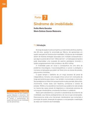 150
Síndrome de imobilidade
Eulita Maria Barcelos
Maria Dolôres Soares Madureira
7.1| Introdução
Ao longo da seção 2 você acompanhou a triste história de Dona Josefina.
Aos 80 anos, quando foi encontrada por Marina, ela apresentava um
quadro avançado de Síndrome de Imobilidade. A Síndrome de Imobilidade
advém de diversas etiologias associadas com múltiplas consequências o
que alguns autores denominam “efeito dominó”: a imobilização temporária
pode desencadear uma sucessão de eventos patológicos tornando o
quadro progressivamente mais complexo e de difícil manejo.
A imobilidade pode ser causa e consequência de uma série de
problemas (neurológicos, musculoesqueléticos e outros) e predispõe a
inúmeras complicações que podem ser fatais como as úlceras de pressão,
pneumonias e embolias.
É quase sempre o desfecho de um longo processo de perda de
independência. Constitui uma situação clínica comum em instituições de
longa permanência para idosos, mas também é encontrada no domicilio.
Seuparadigmaéumidosocomautoestimadiminuída,acamado,desnutrido,
incontinente, muitas vezes com fecaloma, contraturas e úlceras de
pressão. Reflete uma assistência insuficiente que poderia ter sido evitada
na maioria das vezes através do diagnóstico e intervenção precoces de
uma equipe interdisciplinar, envolvendo familiares e cuidadores.
Nesta parte abordaremos o conceito e características da síndrome de
imobilidade, seus fatores predisponentes e de risco e suas complicações.
Descreveremos ainda uma intervenção interdisciplinar que contempla a
promoção da saúde, prevenção de agravos e a recuperação e reabilitação
do idoso com Síndrome de Imobilidade.
7
Retorne ao caso de dona Josefina,
quando Mariana a encontrou. Ao
longo desta Parte 7, tente identificar
as causas e características do
quadro de Síndrome de Imobilidade
que ela apresentava.
Para refletir:
 