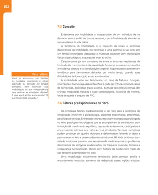 152
7.3| Conceito
Entende-se por imobilidade a incapacidade de um indivíduo de se
deslocar sem o auxílio de outras pessoas, com a finalidade de atender as
necessidades da vida diária.
A Síndrome de Imobilidade é o conjunto de sinais e sintomas
decorrentes da imobilidade, por restrição a uma poltrona ou ao leito, por
um tempo prolongado, associada a múltiplas causas e com implicações
físicas e psicológicas, e que pode levar ao óbito.
Caracteriza-se por um complexo de sinais e sintomas resultantes da
limitação de movimentos e da capacidade funcional que geram empecilho
à mudança postural e à translocação corporal. Alguns idosos apresentam
tendência para permanecer deitados por muito tempo quando suas
dificuldades de locomoção estão aumentadas.
A imobilidade pode ser temporária, no caso de fraturas, cirurgias,
internações,doençasagudaseinfecções.Epodesercrônicacomonoscasos
de demências, depressão grave, astenia, doenças cardiorrespiratórias, dor
crônica, neoplasias, fraturas e suas complicações, distúrbios de marcha,
fobia de queda e sequela de AVC.
7.4| Fatores predisponentes e de risco
Os principais fatores predisponentes e de risco para a Síndrome de
Imobilidade envolvem a polipatologia, aspectos econômicos, ambientais,
psicológicosesociais.Entreestesfatores,destacam-seorepousoprolongado
no leito, patologias neurológicas que se acompanham de contraturas, com
limitação da marcha e do equilíbrio; depressão e demência; cardiopatias e
pneumopatias crônicas que restringem as atividades. Doenças reumáticas
podem provocar um quadro doloroso e deformidades levando o idoso a
permanecer no leito e desencadeando a síndrome. Há ainda os idosos com
estado nutricional precário, uso excessivo de medicamentos ou problemas
decorrentes de iatrogenia evidenciados por fraqueza muscular, tonteira e
insegurança na locomoção. Idosos com história de quedas têm medo de
cair tendem a permanecer no leito.
Uma imobilização inicialmente temporária pode provocar atrofia e
encurtamento muscular, aumento da reabsorção óssea, rigidez articular,
Você já encontrou um familiar
ou cuidador mantendo o idoso
acamado ou sentado por longos
períodos, sem estimular sua
mobilização ou sua independência
para realizar as atividades diárias?
A que você atribui esta atitude? O
que faria nesta situação?
Para refletir:
 