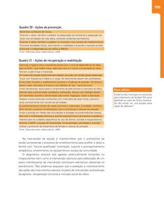 155
Identificar os fatores de riscos.
Orientar o idoso, família e cuidador na adequação do ambiente e adaptação do
idoso nas atividades de vida diária, evitando acidentes domésticos.
Orientar o idoso, família e cuidador no controle e uso correto de medicamentos.
Promover atividades físicas, estimulando a mobilidade e evitando a restrição ao leito.
Estimular a independência nas AVDs e ABVDs.
Estimular a higiene oral e corporal de acordo com o nível de dependência do idoso
para as AVDs. Usar toalha macia, sabonete neutro e manter a privacidade do idoso.
Manter a pele limpa e hidratada.
Em locais sob pressão (proeminências ósseas) use loção com ácidos graxos essenciais.
Trocar com frequência a fralda ou a roupa. As vestimentas devem ser confortáveis.
Evitar fazer fricções e cisalhamento durante a mudança de posição. Os lençóis
devem estar esticados e limpos e os colchões do tipo “caixa de ovos”.
Evitar hematomas, equimoses e rompimento da pele durante o manuseio do idoso.
Atentar para a alimentação saudável e hidratação. Idosos com disfagia devem
ser assistidos durante a alimentação para evitar engasgos, tosse e aspiração.
Realizar trocas posturais constantes com intervalos de duas horas, posicion-
ando corretamente com auxílio de almofadas.
O posicionamento correto do corpo promove a respiração, circulação, conforto,
alívio da dor e previne complicações como contraturas e úlceras de pressão.
Evitar a posição em flexão das articulações e proteger as proeminências ósseas.
Reiniciar a mobilização precoce e quando possível treino da marcha e equilíbrio.
Atentar para os cuidados específicos do uso de drenos, sondas e traqueostomia.
Acionar o NASF e equipe de fisioterapia, fonoaudiologia, psicologia e nutrição.
Utilizar o protocolo de tratamento de feridas e úlceras de pressão.
Quadro 30 - Ações de prevenção.
Quadro 31 - Ações de recuperação e reabilitação
Fonte: Elaborado pelos colaboradores, 2009.
Fonte: Elaborado pelos colaboradores, 2009.
Existe no seu município um protocolo
para tratamento de feridas? Ele seria
aplicável ao caso de Dona Josefina.
Se não existe um, sua equipe seria
capaz de elaborar?
Para refletir:
Na intervenção da equipe é imprescindível que o profissional de
saúde compreenda o processo de envelhecimento para acolher o idoso e
família com “escuta qualificada”, orientação, suporte e acompanhamento
terapêutico, envolvimento os equipamentos sociais da comunidade.
O diagnóstico precoce dos agravos potencialmente limitantes ou
incapacitantes bem como a intervenção oportuna para elaboração de um
plano interdisciplinar de intervenção constituem elementos relevantes no
atendimento. Não podemos esquecer que a avaliação e monitoramento
das ações são instrumentos valiosos no plano de intervenção na prevenção
de agravos, recuperação funcional e inclusão social do idoso.
 