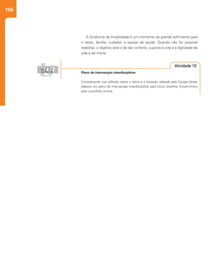 156
A Síndrome de Imobilidade é um momento de grande sofrimento para
o idoso, família, cuidador e equipe de saúde. Quando não for possível
reabilitar, o objetivo será o de dar conforto, suporte à vida e à dignidade de
vida e de morte.
Plano de intervenção interdisciplinar
Considerando sua reflexão sobre o tema e a situação relatada pela Equipe Verde,
elabore um plano de intervenção interdisciplinar para Dona Josefina. Encaminhe-o
para o portfólio on-line.
Atividade 10
 