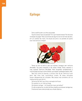 158
Epílogo
Dona Josefina abriu os olhos assustada.
Quanto tempo havia se passado? Em que hospital estava? Ela não teria
condições de pagar! Não se lembrava de alguma vez ter dormido tão bem,
em um colchão tão macio. Os lençóis da cama e as paredes do quarto
eram tão brancos e limpos!
Tentou se virar na cama e, para sua surpresa, conseguiu sem nenhuma
dificuldade. Sua perna esquerda já não estava inchada. Tentou assentar e,
mais surpresa! Nenhuma dificuldade. Havia recuperado completamente a
movimentação do braço e perna direitos, que estavam paralisados desde o AVC.
Não ficou tonta ao assentar, e arriscou ficar de pé. Sentiu-se muito
bem! Não tinha mais incontinência urinária. As dores articulares
haviam desaparecido por completo. Não estava mais sonolenta com os
medicamentos para dormir.
Sentia-se tão bem que tinha a sensação de flutuar.
Foi quando viu um vulto ao longe.
Ele parecia carregar... Um buquê de rosas vermelhas?
O vulto se aproximou; os olhos de Dona Josefina se encheram de lágrimas.
Finalmente havia reencontrado seu amado Odorico.
Fonte: <http://www.sxc.hu/photo/793275>
 