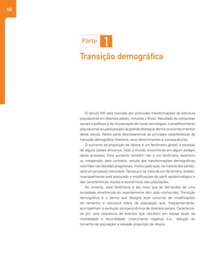 16
Transição demográfica
O século XXI será marcado por profundas transformações da estrutura
populacional em diversos países, inclusive o Brasil. Resultado de conquistas
sociais e políticas e da incorporação de novas tecnologias, o envelhecimento
populacional ocupará posição de grande destaque dentre os acontecimentos
deste século. Nesta parte descreveremos as principais características da
transição demográfica brasileira, seus determinantes e consequências.
O aumento da proporção de idosos é um fenômeno global; à exceção
de alguns países africanos, todo o mundo encontra-se em algum estágio
deste processo. Este aumento também não é um fenômeno repentino
ou inesperado; pelo contrário, resulta das transformações demográficas
ocorridas nas décadas pregressas, motivo pelo qual, na maioria dos países,
será um processo inexorável.Tampouco se trata de um fenômeno isolado;
invariavelmente está associado a modificações do perfil epidemiológico e
das características sociais e econômicas das populações.
No entanto, este fenômeno é tão novo que as demandas de uma
sociedade envelhecida só recentemente têm sido conhecidas. Transição
demográfica é o termo que designa este conjunto de modificações
do tamanho e estrutura etária da população que, frequentemente,
acompanham a evolução socioeconômica de diversos países. Caracteriza-
se por uma sequencia de eventos que resultam em baixas taxas de
mortalidade e fecundidade, crescimento negativo (i.e., redução do
tamanho da população) e elevada proporção de idosos.
 