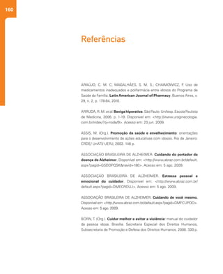 160
Referências
ARAÚJO, C. M. C; MAGALHÃES, S. M. S.; CHAIMOWICZ, F. Uso de
medicamentos inadequados e polifarmácia entre idosos do Programa de
Saúde da Família. Latin American Journal of Pharmacy, Buenos Aires, v.
29, n. 2, p. 178-84, 2010.
ARRUDA, R. M. et al. Bexiga hiperativa. São Paulo: Unifesp. Escola Paulista
de Medicina, 2006. p. 1-19. Disponível em: <http://www.uroginecologia.
com.br/index/?q=node/9>. Acesso em: 23 jun. 2009.
ASSIS, M. (Org.). Promoção da saúde e envelhecimento: orientações
para o desenvolvimento de ações educativas com idosos. Rio de Janeiro:
CRDE/ UnATI/ UERJ, 2002. 146 p.
ASSOCIAÇÃO BRASILEIRA DE ALZHEIMER. Cuidando do portador da
doença de Alzheimer. Disponível em: <http://www.abraz.com.br/default.
aspx?pagid=GSDDPQSK&navid=180>. Acesso em: 5 ago. 2009.
ASSOCIAÇÃO BRASILEIRA DE ALZHEIMER. Estresse pessoal e
emocional do cuidador. Disponível em: <http://www.abraz.com.br/
default.aspx?pagid=DMECROUJ>. Acesso em: 5 ago. 2009.
ASSOCIAÇÃO BRASILEIRA DE ALZHEIMER. Cuidando de você mesmo.
Disponível em: <http://www.abraz.com.br/default.aspx?pagid=DMFCUPQQ>.
Acesso em: 5 ago. 2009.
BORN, T. (Org.). Cuidar melhor e evitar a violência: manual do cuidador
da pessoa idosa. Brasília: Secretaria Especial dos Direitos Humanos,
Subsecretaria de Promoção e Defesa dos Direitos Humanos, 2008. 330 p.
 