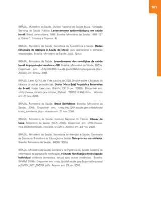 161
BRASIL. Ministério da Saúde. Divisão Nacional de Saúde Bucal. Fundação
Serviços de Saúde Pública. Levantamento epidemiológico em saúde
bucal: Brasil, zona urbana, 1986. Brasília: Ministério da Saúde, 1988. 137
p. (Série C. Estudos e Projetos, 4).
BRASIL. Ministério da Saúde. Secretaria de Assistência à Saúde. Redes
Estaduais de Atenção à Saúde do Idoso: guia operacional e portarias
relacionadas. Brasília: Ministério da Saúde, 2002. 104 p.
BRASIL. Ministério da Saúde. Levantamento das condições de saúde
bucal da população brasileira – SB. Brasília: Ministério da Saúde, 2003a.
Disponível em: <http://dtr2004.saude.gov.br/dab/cnsb/vigilancia.php>.
Acesso em: 20 nov. 2008.
BRASIL. Lei n. 10.741, de 1º de outubro de 2003. Dispõe sobre o Estatuto do
Idoso e dá outras providências. Diário Oficial [da] República Federativa
do Brasil, Poder Executivo, Brasília, DF, 3 out. 2003b. Disponível em:
<http://www.planalto.gov.br/ccivil_03/leis/ 2003/L10.741.htm>. Acesso
em: 27 nov. 2008.
 
BRASIL. Ministério da Saúde. Brasil Sorridente. Brasília: Ministério da
Saúde, 2005. Disponível em: <http://dtr2004.saude.gov.br/dab/cnsb/
brasil_sorridente.php>. Acesso em: 27 nov. 2008.
BRASIL. Ministério da Saúde. Instituto Nacional do Câncer. Câncer de
boca. Ministério da Saúde: INCA, 2008a. Disponível em: <http://www.
inca.gov.br/conteudo_view.asp?id=324>. Acesso em: 23 nov. 2008.
BRASIL. Ministério da Saúde. Secretaria de Atenção à Saúde. Secretaria
de Gestão doTrabalho e da Educação na Saúde. Guia prático do cuidador.
Brasília: Ministério da Saúde, 2008b. 330 p.
BRASIL. Ministério da Saúde. Secretaria deVigilância da Saúde. Sistema de
informação de agravos de notificação. Ficha de Notificação/Investigação
Individual: violência doméstica, sexual e/ou outras violências. Brasília:
SINAM, 2008d. Disponível em: <http://portal.saude.gov.br/portal/arquivos/
pdf/VIOL_NET_100708.pdf>. Acesso em: 23 jun. 2009.
 