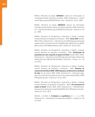 162
BRASIL. Ministério da Saúde. DATASUS: sistema de informações de
mortalidade. Brasília: Ministério da Saúde, 2010a. Disponível em: <http://
www2.datasus.gov.br/DATASUS/index. php>. Acesso em: 25 jun. 2009.
BRASIL. Ministério da Saúde. DATASUS: sistema de informações
hospitalar descentralizado. Brasília: Ministério da Saúde, 2010b. Disponível
em: <http://www2.datasus.gov.br/DATASUS/ index.php>. Acesso em: 25
jun. 2009.
BRASIL. Ministério do Planejamento, Orçamento e Gestão. Fundação
Instituto Brasileiro de Geografia e Estatística – IBGE. Censo 2010. Brasília:
IBGE, 2010c. Disponível em: <http://www.censo2010.ibge.gov.br/sinopse/
webservice/frm_piramide.php?ano=2010&codigo=3&corhomem=88C2E
6&cormulher=F9C189&wmaxbarra=180>. Acesso em: 25 nov. 2012.
BRASIL. Ministério do Planejamento, Orçamento e Gestão. Fundação
Instituto Brasileiro de Geografia e Estatística - IBGE. Distribuição da
população por sexo, segundo os grupos de idade. Brasília: IBGE, 2010d.
Disponível em: <http://www.censo2010.ibge.gov.br/sinopse/ webservice/
default.php?cod1=0&cod2=&cod3=0&frm=piramide>. Acesso em: 25
nov. 2012.
BRASIL. Ministério do Planejamento, Orçamento e Gestão. Fundação
Instituto Brasileiro de Geografia e Estatística - IBGE. Pesquisa de
orçamentosfamiliares2008–2009:despesas,rendimentosecondições
de vida. Rio de Janeiro: IBGE, 2010e. Disponível em: <http://www.ibge.
gov.br/home/estatistica/populacao/condicaodevida/pof/2008_2009/
POFpublicacao.pdf>. Acesso em: 25 nov. 2012.
BRASIL. Ministério do Planejamento, Orçamento e Gestão. Fundação
Instituto Brasileiro de Geografia e Estatística – IBGE. Um panorama da
saúde no Brasil. Brasília: IBGE, 2010f. Disponível em: <http://biblioteca.
ibge.gov.br/visualizacao/monografias/GEBIS%20-%20RJ/panorama.pdf>.
Acesso em: 25 jul. 2012.
BOSCO, J.; BLANC, A. O bêbado e a equilibrista. [S. l. : s. n.], 1979.
Disponível em: <http://letras.mus.br/joao-bosco/46527/>. Acesso em: 20
nov. 2012.
 