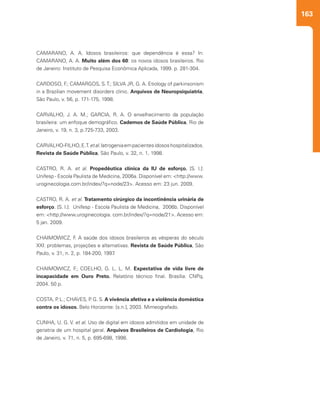 163
CAMARANO, A. A. Idosos brasileiros: que dependência é essa? In:
CAMARANO, A. A. Muito além dos 60: os novos idosos brasileiros. Rio
de Janeiro: Instituto de Pesquisa Econômica Aplicada, 1999. p. 281-304.
CARDOSO, F.; CAMARGOS, S.T.; SILVA JR, G. A. Etiology of parkinsonism
in a Brazilian movement disorders clinic. Arquivos de Neuropsiquiatria,
São Paulo, v. 56, p. 171-175, 1998.
CARVALHO, J. A. M.; GARCIA, R. A. O envelhecimento da população
brasileira: um enfoque demográfico. Cadernos de Saúde Pública, Rio de
Janeiro, v. 19, n. 3, p.725-733, 2003.
CARVALHO-FILHO,E.T.etal.Iatrogeniaempacientesidososhospitalizados.
Revista de Saúde Pública, São Paulo, v. 32, n. 1, 1998.
CASTRO, R. A. et al. Propedêutica clínica da IU de esforço. [S. l.]:
Unifesp - Escola Paulista de Medicina, 2006a. Disponível em: <http://www.
uroginecologia.com.br/index/?q=node/23>. Acesso em: 23 jun. 2009.
CASTRO, R. A. et al. Tratamento cirúrgico da incontinência urinária de
esforço. [S. l.]: Unifesp - Escola Paulista de Medicina, 2006b. Disponível
em: <http://www.uroginecologia. com.br/index/?q=node/21>. Acesso em:
5 jan. 2009.
CHAIMOWICZ, F. A saúde dos idosos brasileiros as vésperas do século
XXI: problemas, projeções e alternativas. Revista de Saúde Pública, São
Paulo, v. 31, n. 2, p. 184-200, 1997.
CHAIMOWICZ, F.; COELHO, G. L. L. M. Expectativa de vida livre de
incapacidade em Ouro Preto. Relatório técnico final. Brasília: CNPq,
2004. 50 p.
COSTA, P. L.; CHAVES, P. G. S. A vivência afetiva e a violência doméstica
contra os idosos. Belo Horizonte: [s.n.], 2003. Mimeografado.
CUNHA, U. G. V. et al. Uso de digital em idosos admitidos em unidade de
geriatria de um hospital geral. Arquivos Brasileiros de Cardiologia, Rio
de Janeiro, v. 71, n. 5, p. 695-698, 1998.
 