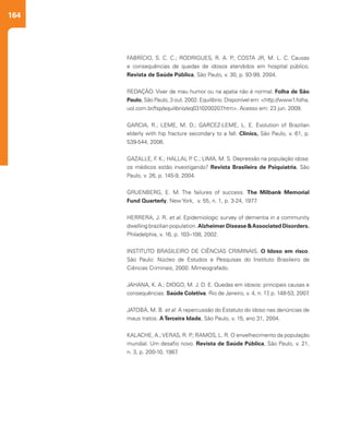 164
FABRÍCIO, S. C. C.; RODRIGUES, R. A. P.; COSTA JR, M. L. C. Causas
e consequências de quedas de idosos atendidos em hospital público.
Revista de Saúde Pública, São Paulo, v. 30, p. 93-99, 2004.
REDAÇÃO. Viver de mau humor ou na apatia não é normal. Folha de São
Paulo, São Paulo, 3 out. 2002. Equilíbrio. Disponível em: <http://www1.folha.
uol.com.br/fsp/equilibrio/eq0310200207.htm>. Acesso em: 23 jun. 2009.
 
GARCIA, R.; LEME, M. D.; GARCEZ-LEME, L. E. Evolution of Brazilian
elderly with hip fracture secondary to a fall. Clinics, São Paulo, v. 61, p.
539-544, 2006.
GAZALLE, F. K.; HALLAL P. C.; LIMA, M. S. Depressão na população idosa:
os médicos estão investigando? Revista Brasileira de Psiquiatria, São
Paulo, v. 26, p. 145-9, 2004.
GRUENBERG, E. M. The failures of success. The Milbank Memorial
Fund Quarterly, New York, v. 55, n. 1, p. 3-24, 1977.
HERRERA, J. R. et al. Epidemiologic survey of dementia in a community
dwelling brazilian population. Alzheimer Disease &Associated Disorders.
Philadelphia, v. 16, p. 103–108, 2002.
INSTITUTO BRASILEIRO DE CIÊNCIAS CRIMINAIS. O Idoso em risco.
São Paulo: Núcleo de Estudos e Pesquisas do Instituto Brasileiro de
Ciências Criminais, 2000. Mimeografado.
JAHANA, K. A.; DIOGO, M. J. D. E. Quedas em idosos: principais causas e
consequências. Saúde Coletiva. Rio de Janeiro, v. 4, n. 17, p. 148-53, 2007.
JATOBÁ, M. B. et al. A repercussão do Estatuto do idoso nas denúncias de
maus tratos. ATerceira Idade, São Paulo, v. 15, ano 31, 2004.
KALACHE, A.;VERAS, R. P.; RAMOS, L. R. O envelhecimento da população
mundial. Um desafio novo. Revista de Saúde Pública, São Paulo, v. 21,
n. 3, p. 200-10, 1987.
 