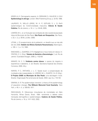 165
KINSELLA, K. Demographic aspects. In: EBRAHIM, S.; KALACHE, A. (Ed.)
Epidemiology in old age. London: BMJ Publishing Group, p. 32-40, 1996.
LAURENTI, R.; MELLO JORGE, M. H. P.; GOTLIEB, S. L. D. Perfil
epidemiológico da morbimortalidade masculina. Ciência & Saúde
Coletiva, Rio de Janeiro, v. 10, n. 1, p. 35-46, 2005.
LEBRÃO, M. L. et. al. Evolução nas condições de vida e saúde da população
idosa do Município de São Paulo. São Paulo em Perspectiva, São Paulo,
v. 22, n. 2, p. 30-45, jul./dez. 2008.
LITVAK, J. El envejecimiento de la población: un desafío que va más allá
del año 2000. Boletin da Oficina Sanitaria Panamericana, Washington,
v. 109, n. 1, p. 1-5, 1990.
MACHADO, L.; QUEIROZ, Z. P. V. Negligência e maus tratos em idosos. In:
FREITAS, E. V., (Org.). Tratado de Geriatria e Gerontologia. 2. ed. Rio de
Janeiro: Guanabara Koogan, 2006. p. 1152-59.
MINAYO, M. C. S. Violência contra idosos: o avesso do respeito à
experiência e sabedoria. 2. ed. Brasília: Secretaria Especial dos Direitos
Humanos, 2005. 48 p.
 
NARVAI, P. C.; ANTUNES, J. L. C. Saúde bucal: a autopercepção da
mutilação e das incapacidades. In: LEBRÃO, M. L.; DUARTE,Y. A. O. (Org.).
O Projeto SABE no Município de São Paulo: uma abordagem inicial.
Brasília: Organização Pan-americana de Saúde, 2003. cap. 6, p. 119-140.
OMRAN, A. R. The epidemiologic transition: a theory of the epidemiology
of population changes. The Milbank Memorial Fund Quarterly, New
York, v. 49, n. 4, p. 509-38, 1971.
PAES-SOUZA, R. Diferenciais intraurbanos de mortalidade em Belo
Horizonte, Minas Gerais, Brasil, 1994: revisitando o debate sobre
transições demográfica e epidemiológica. Caderno de Saúde Pública,
Rio de Janeiro, v. 18, p. 1411-1422, 2002.
 