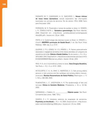 166
PASINATO, M. T.; CAMARANO, A. A.; MACHADO, L. Idosos vítimas
de maus tratos domésticos: estudo exploratório das informações
levantadas nos serviços de denúncia. Rio de Janeiro: IPEA, 2006. Texto
para Discussão 1200.
PERRACINI, M. R. Prevenção e manejo de quedas no idoso. In: RAMOS,
L. R.; TONIOLO NETO, J. Geriatria e gerontologia. São Paulo: Manole,
2005 Disponível em: <http://www. portalsaudebrasil.com/artigospsb/
idoso092.pdf>. Acesso em: 20 jan. 2009.
PINTO, V. G. Epidemiologia das doenças bucais no Brasil. In: KRIGER, L.
(Coord). ABOPREV promoção de Saúde Bucal. 2. ed. São Paulo: Artes
Médicas, 1999. cap. 2, p. 27-41.
QUEIROZ, Z. P. V.; LEMOS, N. F. D.; RAMOS, L. R. Fatores potencialmente
associados à negligência doméstica entre idosos atendidos em programa de
assistência domiciliar. Ciência e Saúde Coletiva, Rio de Janeiro, v. 15, n. 6, p.
2915-2824, 2010. Disponível em: <http://www.scielo.br/scielo.php?pid=S1413-
81232010000600019&script=sci_arttext>. Acesso: 28 dez. 2010.
REIS, R. B. et al. Incontinência urinária no idoso. Acta Cirúgica Brasileira,
São Paulo, v. 18, n. 5, p. 47-51, 2003.
REYES-ORTIZ, C. A.; AL SNIH, S.; MARKIDES, K .S. Falls among elderly
persons in latin america and the caribbean and among elderly mexican-
americans. Revista Panamericana de Salud Pública, Washington, v. 17,
n. 5-6, p. 362-369, 2005.
RUBENSTEIN, L. Z.; JOSEPHSON, K. R. The epidemiology of falls and
syncope. Clinics in Geriatric Medicine, Philadelphia, v. 18, p. 141-58,
2002.
SARAMAGO, J. Cadeira. In: ______________. Objecto quase. São Paulo:
Companhia das Letras, 1998. 134 p.
SOARES, P. J. R. Inibidores seletivos da recaptação da serotonina.
Psychiatry on-line Brasil, v. 10, n. 10, 2005. Disponível em: <http://www.
polbr.med.br/ano05/artigo1005b.php>. Acesso em: 23 nov. 2008.
 
 