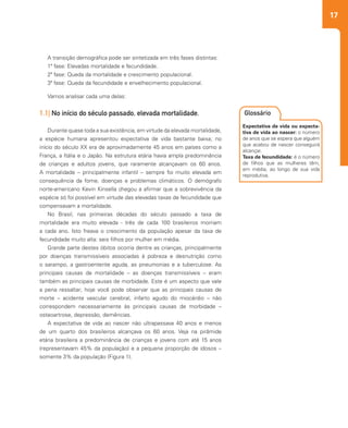 17
2
Expectativa de vida ou expecta-
tiva de vida ao nascer: o número
de anos que se espera que alguém
que acabou de nascer conseguirá
alcançar.
Taxa de fecundidade: é o número
de filhos que as mulheres têm,
em média, ao longo de sua vida
reprodutiva.
Glossário
A transição demográfica pode ser sintetizada em três fases distintas:
1ª fase: Elevadas mortalidade e fecundidade.
2ª fase: Queda da mortalidade e crescimento populacional.
3ª fase: Queda da fecundidade e envelhecimento populacional.
Vamos analisar cada uma delas:
1.1| No início do século passado, elevada mortalidade.
Durante quase toda a sua existência, em virtude da elevada mortalidade,
a espécie humana apresentou expectativa de vida bastante baixa; no
início do século XX era de aproximadamente 45 anos em países como a
França, a Itália e o Japão. Na estrutura etária havia ampla predominância
de crianças e adultos jovens, que raramente alcançavam os 60 anos.
A mortalidade – principalmente infantil – sempre foi muito elevada em
consequência da fome, doenças e problemas climáticos. O demógrafo
norte-americano Kevin Kinsella chegou a afirmar que a sobrevivência da
espécie só foi possível em virtude das elevadas taxas de fecundidade que
compensavam a mortalidade.
No Brasil, nas primeiras décadas do século passado a taxa de
mortalidade era muito elevada - três de cada 100 brasileiros morriam
a cada ano. Isto freava o crescimento da população apesar da taxa de
fecundidade muito alta: seis filhos por mulher em média.
Grande parte destes óbitos ocorria dentre as crianças, principalmente
por doenças transmissíveis associadas à pobreza e desnutrição como
o sarampo, a gastroenterite aguda, as pneumonias e a tuberculose. As
principais causas de mortalidade – as doenças transmissíveis – eram
também as principais causas de morbidade. Este é um aspecto que vale
a pena ressaltar; hoje você pode observar que as principais causas de
morte – acidente vascular cerebral, infarto agudo do miocárdio – não
correspondem necessariamente às principais causas de morbidade –
osteoartrose, depressão, demências.
A expectativa de vida ao nascer não ultrapassava 40 anos e menos
de um quarto dos brasileiros alcançava os 60 anos. Veja na pirâmide
etária brasileira a predominância de crianças e jovens com até 15 anos
(representavam 45% da população) e a pequena proporção de idosos –
somente 3% da população (Figura 1).
 