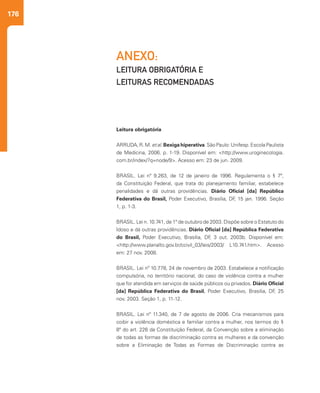 176
ANEXO:
LEITURA OBRIGATÓRIA E
LEITURAS RECOMENDADAS
Leitura obrigatória
ARRUDA, R. M. et al. Bexiga hiperativa. São Paulo: Unifesp. Escola Paulista
de Medicina, 2006. p. 1-19. Disponível em: <http://www.uroginecologia.
com.br/index/?q=node/9>. Acesso em: 23 de jun. 2009.
BRASIL. Lei nº 9.263, de 12 de janeiro de 1996. Regulamenta o § 7º,
da Constituição Federal, que trata do planejamento familiar, estabelece
penalidades e dá outras providências. Diário Oficial [da] República
Federativa do Brasil, Poder Executivo, Brasília, DF, 15 jan. 1996. Seção
1, p. 1-3.
BRASIL. Lei n. 10.741, de 1º de outubro de 2003. Dispõe sobre o Estatuto do
Idoso e dá outras providências. Diário Oficial [da] República Federativa
do Brasil, Poder Executivo, Brasília, DF, 3 out. 2003b. Disponível em:
<http://www.planalto.gov.br/ccivil_03/leis/2003/ L10.741.htm>. Acesso
em: 27 nov. 2008.
BRASIL. Lei nº 10.778, 24 de novembro de 2003. Estabelece a notificação
compulsória, no território nacional, do caso de violência contra a mulher
que for atendida em serviços de saúde públicos ou privados. Diário Oficial
[da] República Federativa do Brasil, Poder Executivo, Brasília, DF, 25
nov. 2003. Seção 1, p. 11-12.
BRASIL. Lei nº 11.340, de 7 de agosto de 2006. Cria mecanismos para
coibir a violência doméstica e familiar contra a mulher, nos termos do §
8º do art. 226 da Constituição Federal, da Convenção sobre a eliminação
de todas as formas de discriminação contra as mulheres e da convenção
sobre a Eliminação de Todas as Formas de Discriminação contra as
 