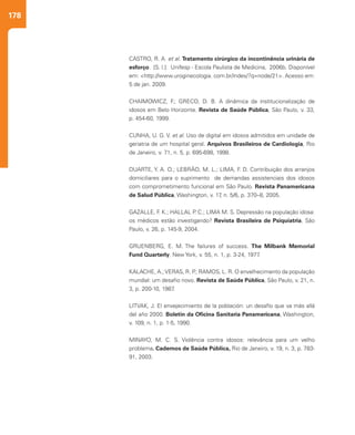 178
CASTRO, R. A. et al. Tratamento cirúrgico da incontinência urinária de
esforço. [S. l.]: Unifesp - Escola Paulista de Medicina, 2006b. Disponível
em: <http://www.uroginecologia. com.br/index/?q=node/21>. Acesso em:
5 de jan. 2009.
CHAIMOWICZ, F.; GRECO, D. B. A dinâmica da institucionalização de
idosos em Belo Horizonte. Revista de Saúde Pública, São Paulo, v. 33,
p. 454-60, 1999.
CUNHA, U. G. V. et al. Uso de digital em idosos admitidos em unidade de
geriatria de um hospital geral. Arquivos Brasileiros de Cardiologia, Rio
de Janeiro, v. 71, n. 5, p. 695-698, 1998.
DUARTE, Y. A. O.; LEBRÃO, M. L.; LIMA, F. D. Contribuição dos arranjos
domiciliares para o suprimento de demandas assistenciais dos idosos
com comprometimento funcional em São Paulo. Revista Panamericana
de Salud Pública, Washington, v. 17, n. 5/6, p. 370–8, 2005.
GAZALLE, F. K.; HALLAL P. C.; LIMA M. S. Depressão na população idosa:
os médicos estão investigando? Revista Brasileira de Psiquiatria, São
Paulo, v. 26, p. 145-9, 2004.
GRUENBERG, E. M. The failures of success. The Milbank Memorial
Fund Quarterly, New York, v. 55, n. 1, p. 3-24, 1977.
KALACHE, A.;VERAS, R. P.; RAMOS, L. R. O envelhecimento da população
mundial: um desafio novo. Revista de Saúde Pública, São Paulo, v. 21, n.
3, p. 200-10, 1987.
LITVAK, J. El envejecimiento de la población: un desafío que va más allá
del año 2000. Boletin da Oficina Sanitaria Panamericana, Washington,
v. 109, n. 1, p. 1-5, 1990.
MINAYO, M. C. S. Violência contra idosos: relevância para um velho
problema. Cadernos de Saúde Pública, Rio de Janeiro, v. 19, n. 3, p. 783-
91, 2003.
 
 