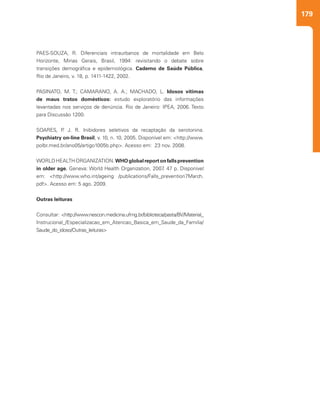 179
PAES-SOUZA, R. Diferenciais intraurbanos de mortalidade em Belo
Horizonte, Minas Gerais, Brasil, 1994: revisitando o debate sobre
transições demográfica e epidemiológica. Caderno de Saúde Pública,
Rio de Janeiro, v. 18, p. 1411-1422, 2002.
PASINATO, M. T.; CAMARANO, A. A.; MACHADO, L. Idosos vítimas
de maus tratos domésticos: estudo exploratório das informações
levantadas nos serviços de denúncia. Rio de Janeiro: IPEA, 2006. Texto
para Discussão 1200.
SOARES, P. J. R. Inibidores seletivos da recaptação da serotonina.
Psychiatry on-line Brasil, v. 10, n. 10, 2005. Disponível em: <http://www.
polbr.med.br/ano05/artigo1005b.php>. Acesso em: 23 nov. 2008.
WORLDHEALTHORGANIZATION.WHOglobalreportonfallsprevention
in older age. Geneva: World Health Organization, 2007. 47 p. Disponível
em: <http://www.who.int/ageing /publications/Falls_prevention7March.
pdf>. Acesso em: 5 ago. 2009.
Outras leituras
Consultar: <http://www.nescon.medicina.ufmg.br/biblioteca/pasta/BV/Material_
Instrucional_/Especializacao_em_Atencao_Basica_em_Saude_da_Familia/
Saude_do_idoso/Outras_leituras>
 
