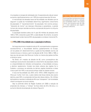 19
2
imunizações e a terapia de reidratação oral. A expectativa de vida ao nascer
aumentou significativamente e em 1970 já se aproximava dos 54 anos.
A manutenção de elevadas taxas de fecundidade nas décadas que se
seguiram à queda da mortalidade determinou significativo crescimento
da população. E “rejuvenescimento” da população. Isto ocorreu porque,
“deixando de morrer” por doenças infecciosas e parasitárias, o grande
número de crianças nascidas aumentou a proporção de jovens no conjunto
da população.
A população brasileira saltou de 41 para 93 milhões de pessoas entre
1940 e 1970, crescendo quase 30% a cada década. No entanto, os jovens
representavam ainda mais de 40% da população e os idosos menos de 3%.
1.3|1970a2000:Afecundidadecaiueapopulaçãoenvelheceu.
Ao longo da primeira metade do século XX, acompanhando o progresso
socioeconômico, a fecundidade declinou gradativamente na Europa.
Já nos países em desenvolvimento a queda da fecundidade ocorreu de
maneira brusca e intensa a partir da década de 60. Entre 1965 e 1995, a
taxa caiu de seis para três filhos por mulher na maioria dos países da Ásia
e América Latina.
No Brasil, em meados da década de 60, como consequência das
mudanças socioculturais associadas ao crescimento da população urbana
e a disponibilidade de métodos contraceptivos, a fecundidade começou
a declinar rapidamente. Iniciado nas áreas urbanas das regiões Sul e
Sudeste, o processo se estendeu às demais regiões brasileiras e áreas
rurais a partir de 1970, e aos poucos atingiu todas as classes sociais.
A taxa de fecundidade caiu 60% entre 1970 e 2000 chegando a 2,2
filhos por mulher. Com isto, o peso relativo das faixas etárias dos jovens
declinou para 30% e a proporção da faixa dos idosos dobrou. Os milhões
de brasileiros nascidos na década de 40 e que “escaparam” da mortalidade
infantil começaram se tornar adultos.
Veja na pirâmide etária da Região Sudeste em 2000 a redução da
proporção de crianças, o “inchaço” da faixa etária de 20 a 50 anos, e o
aumento discreto da proporção de idosos (Figura 2).
O principal fator que leva ao aumento
da expectativa de vida é a redução
da mortalidade infantil. Isto porque
morrer nos primeiros anos de vida
é o maior obstáculo para alguém
alcançar os 60 anos.
É bom fixar este conceito
 
