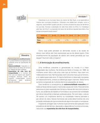 24
Como você pode perceber as demandas sociais e de saúde de
idosos mais velhos são mais expressivas que as de idosos jovens. Este
envelhecimento da população de idosos vem sendo percebido por sua
equipe? Qual tem sido o impacto?
1.5| A feminização do envelhecimento.
Uma tendência crescente e generalizada no mundo é a maior
longevidade das mulheres. Na América do Norte e Europa, em 1900, as
mulheres viviam dois a três anos mais que os homens; hoje vivem em
média sete anos mais. Na França elas vivem oito anos mais que os homens,
e no Japão quase sete anos. O mesmo fenômeno é observado nos países
em desenvolvimento, embora as diferenças sejam menores. Desta forma
aumenta a proporção de mulheres dentre as populações de idosos.
Esta tendência é consequência da sobremortalidade masculina em
todas as faixas etárias e para a maioria das causas de morte. Possivelmente
associa-se à maior exposição dos homens a fatores de risco como álcool e
fumo, aos acidentes de trabalho e homicídios e ao aumento da mortalidade
por câncer de pulmão e doenças cardiovasculares. Por outro lado, o século
XX assistiu um importante declínio na mortalidade materna perinatal e
por câncer do útero; fatores hormonais são ainda determinantes de uma
proteção cardiovascular que se estende até alguns anos após a menopausa.
A aparente vantagem das mulheres é parcialmente atenuada pela maior
prevalência de demências, depressão e dependência funcional entre elas,
reduzindo sua expectativa de vida livre de incapacidades.
Catanduva é um município típico do interior de São Paulo, e se assemelha à
maioria dos municípios brasileiros. Utilizando uma tabela bem simples, como a
seguinte, você também poderá calcular o número provável de casos de demência
na sua área. Escreva a população de cada faixa etária na linha 2 e multiplique
pelo fator da linha 3 –a proporção de casos de demência naquela faixa etária. Sua
equipe acompanha estes casos?
Atividade 1
Idade 65 a 69 70 a 74 75 a 79 80 a 84 85 ou mais
População
Fator x 1% x 3% x 7% x 17% x 38%
Total
Feminização do envelhecimento:
é a preponderância progressiva de
mulheres entre as populações de
idosos.
Sobremortalidade: masculina e a
predominância de óbitos de homens
em relação aos das mulheres.
Expectativa de vida livre de
incapacidades: é o número de
anos que se espera que alguém
conseguirá alcançar antes de
surgirem incapacidades (como
hemiparesia após acidente
vascular cerebral)
Glossário
 