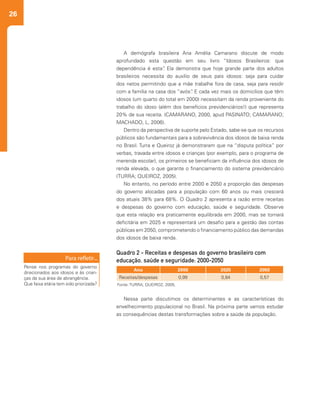 26
A demógrafa brasileira Ana Amélia Camarano discute de modo
aprofundado esta questão em seu livro “Idosos Brasileiros: que
dependência é esta”. Ela demonstra que hoje grande parte dos adultos
brasileiros necessita do auxílio de seus pais idosos: seja para cuidar
dos netos permitindo que a mãe trabalhe fora de casa, seja para residir
com a família na casa dos “avós”. E cada vez mais os domicílios que têm
idosos (um quarto do total em 2000) necessitam da renda proveniente do
trabalho do idoso (além dos benefícios previdenciários!) que representa
20% de sua receita. (CAMARANO, 2000, apud PASINATO; CAMARANO;
MACHADO, L, 2006).
Dentro da perspectiva de suporte pelo Estado, sabe-se que os recursos
públicos são fundamentais para a sobrevivência dos idosos de baixa renda
no Brasil. Turra e Queiroz já demonstraram que na “disputa política” por
verbas, travada entre idosos e crianças (por exemplo, para o programa de
merenda escolar), os primeiros se beneficiam da influência dos idosos de
renda elevada, o que garante o financiamento do sistema previdenciário
(TURRA; QUEIROZ, 2005).
No entanto, no período entre 2000 e 2050 a proporção das despesas
do governo alocadas para a população com 60 anos ou mais crescerá
dos atuais 38% para 68%. O Quadro 2 apresenta a razão entre receitas
e despesas do governo com educação, saúde e seguridade. Observe
que esta relação era praticamente equilibrada em 2000, mas se tornará
deficitária em 2025 e representará um desafio para a gestão das contas
públicas em 2050, comprometendo o financiamento público das demandas
dos idosos de baixa renda.
Nessa parte discutimos os determinantes e as características do
envelhecimento populacional no Brasil. Na próxima parte vamos estudar
as consequências destas transformações sobre a saúde da população.
Ano 2000 2025 2050
Receitas/despesas 0,99 0,84 0,57
Quadro 2 - Receitas e despesas do governo brasileiro com
educação, saúde e seguridade: 2000-2050
Fonte: TURRA; QUEIROZ, 2005.
Pense nos programas do governo
direcionados aos idosos e às crian-
ças da sua área de abrangência.
Que faixa etária tem sido priorizada?
 