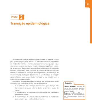 27
2
Transição epidemiológica
O conceito de "transição epidemiológica" foi criado há mais de 30 anos
pelo epidemiologista Abdel Omran e se refere à modificação dos padrões
de morbidade, invalidez e morte que caracterizam uma população e que
ocorrem em conjunto com outras transformações demográficas e sociais.
Na parte anterior discutimos o processo de envelhecimento da população
brasileira, enfatizando aspectos como a modificação na estrutura das
famílias, o aumento da proporção de octogenários e a feminização do
envelhecimento. Nesta parte discutiremos as características da transição
epidemiológica, suas peculiaridades no Brasil e sua relação com o
envelhecimento da população.
O processo engloba três mudanças básicas que provavelmente estão
ocorrendo com a população da sua área de abrangência:
1.	 A substituição das doenças transmissíveis por doenças não
transmissíveis e causas externas dentre as primeiras causas de
morte;
2.	 O deslocamento da carga de morbimortalidade dos mais jovens
para os mais idosos;
3.	 A transformação de uma situação de predomínio de mortalidade
para outra em que a morbidade é dominante.
2
Causas externas: incluem as
mortes por homicídios, suicídios,
acidentes de trânsito e de trabal-
ho, entre outras.
Carga de morbimortalidade: re-
flete o peso do conjunto de doen-
ças e óbitos sobre o sistema de
saúde.
Glossário
 