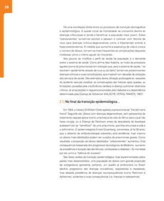 28
Há uma correlação direta entre os processos de transição demográfica
e epidemiológica. A queda inicial da mortalidade se concentra dentre as
doenças infecciosas e tende a beneficiar a população mais jovem. Estes
"sobreviventes" tornam-se adultos e passam a conviver com fatores de
risco para doenças crônico-degenerativas como a hipertensão arterial e
hipercolesterolemia. À medida que aumenta a esperança de vida e cresce
o número de idosos, tornam-se mais frequentes as complicações daquelas
moléstias como o infarto agudo do miocárdio.
Aos poucos se modifica o perfil de saúde da população e a demanda
sobre o sistema de saúde. Como afirma Alex Kalache, ao invés de processos
agudos (como as pneumonias em crianças) que, para o sistema de saúde, “se
resolvem rapidamente através da cura ou do óbito”, tornam-se predominantes
doenças crônicas e suas complicações, que implicam em décadas de utilização
dos serviços de saúde. São exemplos desta utilização prolongada as sequelas
do acidente vascular cerebral, as complicações das fraturas após quedas, as
limitações causadas pela insuficiência cardíaca e doença pulmonar obstrutiva
crônica, as amputações e cegueira provocadas pelo diabetes e a dependência
determinada pela Doença de Alzheimer (KALACHE; VERAS; RAMOS, 1987).
2.1| No final da transição epidemiológica...
Em1904,omédicoSirWilliamOslerapelidouapneumoniade“theoldman’s
friend”. Segundo ele, idosos com doenças degenerativas, sem perspectiva de
tratamento naquela época (como uma fratura do colo do fêmur para a qual não
havia cirurgia, ou a Doença de Parkinson antes da descoberta da levodopa)
acabavam por se “beneficiar” de uma pneumonia, que lhes encurtava a vida e
o sofrimento. O epidemiologista Ernest Gruenberg, comentava, já há 30 anos,
que o advento da antibioticoterapia subverteu esta tendência: hoje mesmo
os idosos mais debilitados podem ser curados de pneumonias graves. Como
resultado, a proporção de idosos debilitados “sobreviventes” aumentou. Esta
consequência inesperada dos progressos tecnológicos da Medicina - aumento
da prevalência e duração das demências, cardiopatias e diabetes – foi nomeada
por ele como a “falência do sucesso”.
Nas fases tardias da transição epidemiológica, hoje experimentadas pelos
países mais desenvolvidos, uma população de idosos com grande proporção
de octogenários apresenta, portanto, um quadro já embrionário no Brasil:
declínio progressivo das doenças circulatórias, respiratórias e neoplasias,
mas elevada prevalência de doenças neuropsiquiátricas (como Parkinson e
Alzheimer), acidentes e suas consequências (i.e. fraturas) e osteoartrose.
 