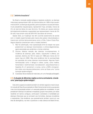 29
2.2| “Jeitinho brasileiro”
No Brasil a transição epidemiológica é bastante evidente: as doenças
infecciosas representavam 46% do total de óbitos em 1930 e hoje causam
menos de 5%; as doenças da gravidez, parto e puerpério e causas perinatais,
muito prevalentes naquela época, representam hoje, somadas, menos de
4% do total de óbitos do sexo feminino. Os óbitos por causas externas
(principalmente acidentes e agressões) que representavam menos de 3%
do total, hoje somam cerca de 20%18% dos óbitos de homens.
Apesar disto, as mudanças não têm ocorrido exatamente de acordo
com o modelo experimentado pela maioria dos países industrializados e
mesmo por vizinhos latino-americanos como o Chile, Cuba e Costa Rica.
Alguns aspectos caracterizam este o modelo brasileiro:
1.	 Não há substituição, mas superposição entre as etapas nas quais
predominam as doenças transmissíveis e crônico-degenerativas,
agora associadas aos acidentes e mortes violentas;
2.	 Ocorreu drástica redução das doenças imunopreveníveis. A
incidência de sarampo, pólio, tétano, coqueluche e difteria, por
exemplo, declinou de 153 mil casos em 1980 para menos de mil
casos hoje em 2002. Mas esta tendência não foi acompanhada
da supressão de outras doenças transmissíveis. Algumas foram
reintroduzidas como o dengue e cólera; outras, como malária,
hanseníase e leishmanioses recrudesceram; esquistossomose e
hepatites B e C persistiram e outras, como a AIDS, emergiram.
Isto indica uma natureza bidirecional, como se fosse uma “contra
transição epidemiológica";
3.	 O processo não se resolve de modo claro, em uma "transição prolongada";
2.3| Asituaçãodediferentesregiõessetornacontrastante,criando
uma“polarizaçãoepidemiológica”.
Este último aspecto é evidente também em âmbito regional e mesmo local.
UmestudodePaes-SouzarealizadoemBeloHorizontedemonstrouquegrupos
mais ricos da população exibiam um avançado padrão de mortalidade, no qual
prevaleciam doenças circulatórias e neoplasias; grupos mais pobres, por vezes
residindo em bairros contíguos, continuavam vulneráveis à mortalidade por
doenças infecciosas que se somavam aos homicídios, doenças circulatórias
e respiratórias. Esta tendência, que possivelmente também ocorre em sua
área de abrangência, nos leva a questionar a visão clássica de Abdel Omran,
 