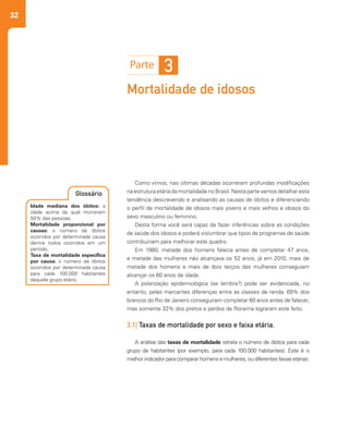 32
Mortalidade de idosos
Como vimos, nas últimas décadas ocorreram profundas modificações
na estrutura etária da mortalidade no Brasil. Nesta parte vamos detalhar esta
tendência descrevendo e analisando as causas de óbitos e diferenciando
o perfil de mortalidade de idosos mais jovens e mais velhos e idosos do
sexo masculino ou feminino.
Desta forma você será capaz de fazer inferências sobre as condições
de saúde dos idosos e poderá vislumbrar que tipos de programas de saúde
contribuiriam para melhorar este quadro.
Em 1980, metade dos homens falecia antes de completar 47 anos,
e metade das mulheres não alcançava os 52 anos; já em 2010, mais de
metade dos homens e mais de dois terços das mulheres conseguiam
alcançar os 60 anos de idade.
A polarização epidemiológica (se lembra?) pode ser evidenciada, no
entanto, pelas marcantes diferenças entre as classes de renda; 69% dos
brancos do Rio de Janeiro conseguiram completar 60 anos antes de falecer,
mas somente 33% dos pretos e pardos de Roraima lograram este feito.
3.1| Taxas de mortalidade por sexo e faixa etária.
A análise das taxas de mortalidade retrata o número de óbitos para cada
grupo de habitantes (por exemplo, para cada 100.000 habitantes). Este é o
melhor indicador para comparar homens e mulheres, ou diferentes faixas etárias.
3
Idade mediana dos óbitos: a
idade acima da qual morreram
50% das pessoas.
Mortalidade proporcional por
causas: o número de óbitos
ocorridos por determinada causa
dentre todos ocorridos em um
período.
Taxa de mortalidade específica
por causa: o número de óbitos
ocorridos por determinada causa
para cada 100.000 habitantes
daquele grupo etário.
Glossário
 