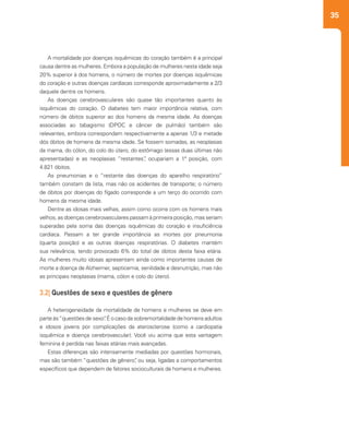 35
A mortalidade por doenças isquêmicas do coração também é a principal
causa dentre as mulheres. Embora a população de mulheres nesta idade seja
20% superior à dos homens, o número de mortes por doenças isquêmicas
do coração e outras doenças cardíacas corresponde aproximadamente a 2/3
daquele dentre os homens.
As doenças cerebrovasculares são quase tão importantes quanto às
isquêmicas do coração. O diabetes tem maior importância relativa, com
número de óbitos superior ao dos homens da mesma idade. As doenças
associadas ao tabagismo (DPOC e câncer de pulmão) também são
relevantes, embora correspondam respectivamente a apenas 1/3 e metade
dós óbitos de homens da mesma idade. Se fossem somadas, as neoplasias
da mama, do cólon, do colo do útero, do estômago (essas duas últimas não
apresentadas) e as neoplasias “restantes”, ocupariam a 1ª posição, com
4.821 óbitos.
As pneumonias e o “restante das doenças do aparelho respiratório”
também constam da lista, mas não os acidentes de transporte; o número
de óbitos por doenças do fígado corresponde a um terço do ocorrido com
homens da mesma idade.
Dentre as idosas mais velhas, assim como ocorre com os homens mais
velhos, as doenças cerebrovasculares passam à primeira posição, mas seriam
superadas pela soma das doenças isquêmicas do coração e insuficiência
cardíaca. Passam a ter grande importância as mortes por pneumonia
(quarta posição) e as outras doenças respiratórias. O diabetes mantém
sua relevância, tendo provocado 6% do total de óbitos desta faixa etária.
As mulheres muito idosas apresentam ainda como importantes causas de
morte a doença de Alzheimer, septicemia, senilidade e desnutrição, mas não
as principais neoplasias (mama, cólon e colo do útero).
3.2| Questões de sexo e questões de gênero
A heterogeneidade da mortalidade de homens e mulheres se deve em
parte às“questões de sexo”. É o caso da sobremortalidade de homens adultos
e idosos jovens por complicações da aterosclerose (como a cardiopatia
isquêmica e doença cerebrovascular). Você viu acima que esta vantagem
feminina é perdida nas faixas etárias mais avançadas.
Estas diferenças são intensamente mediadas por questões hormonais,
mas são também “questões de gênero”, ou seja, ligadas a comportamentos
específicos que dependem de fatores socioculturais de homens e mulheres.
 