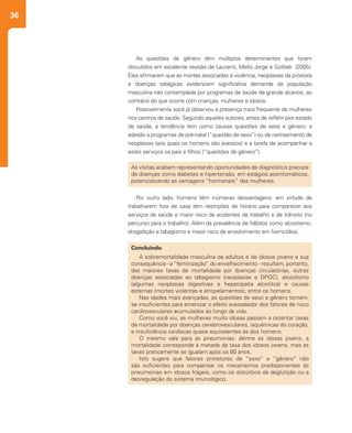36
As questões de gênero têm múltiplos determinantes que foram
discutidos em excelente revisão de Laurenti, Mello Jorge e Gotlieb (2005).
Eles afirmaram que as mortes associadas à violência, neoplasias da próstata
e doenças tabágicas evidenciam significativa demanda da população
masculina não contemplada por programas de saúde de grande alcance, ao
contrário do que ocorre com crianças, mulheres e idosos.
Possivelmente você já observou a presença mais frequente de mulheres
nos centros de saúde. Segundo aqueles autores, antes de refletir pior estado
de saúde, a tendência tem como causas questões de sexo e gênero: a
adesão a programas de pré-natal (“questão de sexo”) ou de rastreamento de
neoplasias (aos quais os homens são avessos) e a tarefa de acompanhar a
estes serviços os pais e filhos (“questões de gênero”).
Por outro lado, homens têm inúmeras desvantagens: em virtude de
trabalharem fora de casa têm restrições de horário para comparecer aos
serviços de saúde e maior risco de acidentes de trabalho e de trânsito (no
percurso para o trabalho). Além da prevalência de hábitos como alcoolismo,
drogadição e tabagismo e maior risco de envolvimento em homicídios.
As visitas acabam representando oportunidades de diagnóstico precoce
de doenças como diabetes e hipertensão, em estágios assintomáticos,
potencializando as vantagens “hormonais” das mulheres.
Concluindo
A sobremortalidade masculina de adultos e de idosos jovens e sua
consequência - a “feminização” do envelhecimento - resultam, portanto,
das maiores taxas de mortalidade por doenças circulatórias, outras
doenças associadas ao tabagismo (neoplasias e DPOC), alcoolismo
(algumas neoplasias digestivas e hepatopatia alcoólica) e causas
externas (mortes violentas e atropelamentos), entre os homens.
Nas idades mais avançadas, as questões de sexo e gênero tornam-
se insuficientes para amenizar o efeito avassalador dos fatores de risco
cardiovasculares acumulados ao longo da vida.
Como você viu, as mulheres muito idosas passam a ostentar taxas
de mortalidade por doenças cerebrovasculares, isquêmicas do coração,
e insuficiência cardíacas quase equivalentes às dos homens.
O mesmo vale para as pneumonias: dentre as idosas jovens, a
mortalidade corresponde à metade da taxa dos idosos jovens, mas as
taxas praticamente se igualam após os 80 anos.
Isto sugere que fatores protetores de “sexo” e “gênero” não
são suficientes para compensar os mecanismos predisponentes às
pneumonias em idosos frágeis, como os distúrbios da deglutição ou a
desregulação do sistema imunológico.
 
