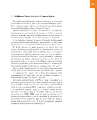 37
3.3| Neoplasias e causas externas: dois capítulos à parte.
O envelhecimento da população geralmente associa-se ao aumento da
incidência de neoplasias, pois estas são muito mais frequentes em idosos.
Como veremos a seguir, até mesmo o comportamento de neoplasias
comuns a ambos os sexos reflete influências de gênero.
Dentre os idosos jovens, a neoplasia do cólon tem taxa de mortalidade
aproximadamente semelhante entre homens e mulheres, mas as
neoplasias do esôfago e estômago (para as quais alcoolismo e tabagismo
são fatores de risco) são três a quatro vezes mais comuns em homens.
A mortalidade por neoplasias da traqueia, brônquios e pulmões, quase
exclusivamente associadas ao tabagismo, é praticamente três vezes maior
em homens que mulheres tanto dentre idosos jovens quanto mais velhos.
No Brasil o consumo de tabaco encontra-se em declínio dentre os
homens, mas não dentre as mulheres, e já é equivalente para ambos os
sexos dentre os adolescentes. Podemos, portanto, prever um novo perfil
de doenças relacionadas ao tabagismo em idosos nas próximas décadas,
como já ocorre na Europa. Nos últimos 25 anos as taxas de mortalidade
por neoplasias da traqueia, brônquios e pulmões já vêm declinando
acentuadamente dentre os homens de 30 a 70 anos, mas aumentando nas
mulheres da mesma faixa etária; mantidas as tendências, a mortalidade de
homens e mulheres por estas neoplasias se equivalerão em dez anos.
Algumas das principais neoplasias, por outro lado, têm óbvia associação
com “questões de sexo”, como é o caso das neoplasias da mama e próstata.
A neoplasia da mama situa-se entre as 10 principais causas de morte
de idosas jovens, em grande parte pelo fato de que 60% dos casos no
Brasil são diagnosticados em estágios avançados.
Um estudo realizado em Campo Belo, MG, com todas as idosas de em um
bairro demonstrou que somente 6% haviam realizado mamografia alguma
vez na vida. Outro estudo, em Ouro Preto, MG, revelou que dentre as 136
idosas de uma amostra aleatória 51% nunca haviam realizado mamografia.
A neoplasia da próstata é uma das 10 principais causas de óbito
dos idosos mais velhos. A taxa de mortalidade no Brasil quase triplicou
no período entre 1980 e 2000 o que em parte se relaciona com o
envelhecimento da população e práticas inadequadas de rastreamento. No
estudo de Ouro Preto, por exemplo, 85% dos idosos não haviam realizado
o toque retal nos últimos 12 meses e 44% deles nunca haviam realizado a
dosagem do antígeno prostático específico (PSA).
 