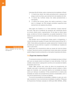 38
Leia estas três afirmativas, sobre o rastreamento de neoplasias no Brasil.
1.	 	A maioria dos idosos não realiza periodicamente a pesquisa de
sangue oculto nas fezes, para rastreamento da neoplasia de cólon.
2.	 	A maioria das mulheres idosas não realiza periodicamente a
mamografia.
3.	 	A maioria dos homens idosos não realiza anualmente o toque
retal e a dosagem do PSA (antígeno prostático específico) para
rastreamento da neoplasia de próstata.
Volte agora aos Quadros 3 e 4. Tente identificar "causas externas"
de morte. Veja que os acidentes de transporte são importantes dentre
os homens idosos jovens, representando 1/3 de todos os óbitos deste
grupo. Já dente os homens octogenários, as quedas representam 1/3 de
todas as causas externas de morte, e o dobro dos óbitos por acidentes de
transporte.
Veja também que se compararmos idosas jovens e octogenárias, o
número de óbitos por quedas é 10 vezes maior dentre estas últimas (161 x
1.662). Estes óbitos provocados por quedas representam metade do total
de óbitos por causas externas e superam a mortalidade por neoplasia do
cólon ou da mama.
Nesta parte nos concentramos sobre as causas de morte de idosos
no Brasil. Na próxima vamos complementar nossa visão sobre a transição
epidemiológica brasileira analisando as internações hospitalares de idosos.
3.4| O que nos reserva o futuro?
É interessante analisar as tendências da mortalidade de idosos no Brasil
para que sua equipe possa se antecipar às novas demandas. A bem da
verdade, várias destas mudanças têm ocorrido como resultado do trabalho
de equipes como a sua.
Desde 1980, portanto bem antes da oferta de procedimentos de
elevado custo para o tratamento do acidente vascular cerebral e infarto
agudo do miocárdio, vem ocorrendo declínio da mortalidade de idosos
jovens por doenças circulatórias. O fato provavelmente se explica pela
ampliação do acesso aos procedimentos de baixa complexidade, como o
uso de anti-hipertensivos e controle do diabetes.
O aumento da prevalência da obesidade e diabetes no país, por outro
lado, resultará em novo incremento da mortalidade circulatória. A Pesquisa
de Orçamentos Familiares realizada em 2010 pelo IBGE (BRASIL, 2010e)
Qual a realidade da sua área de
abrangência?
Vamos pensar...
 