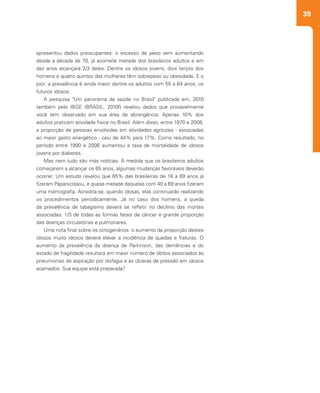 39
apresentou dados preocupantes: o excesso de peso vem aumentando
desde a década de 70, já acomete metade dos brasileiros adultos e em
dez anos alcançará 2/3 deles. Dentre os idosos jovens, dois terços dos
homens e quatro quintos das mulheres têm sobrepeso ou obesidade. E o
pior: a prevalência é ainda maior dentre os adultos com 55 a 64 anos, os
futuros idosos.
A pesquisa "Um panorama da saúde no Brasil" publicada em, 2010
também pelo IBGE (BRASIL, 2010f) revelou dados que provavelmente
você tem observado em sua área de abrangência. Apenas 10% dos
adultos praticam atividade física no Brasil. Além disso, entre 1970 e 2008,
a proporção de pessoas envolvidas em atividades agrícolas - associadas
ao maior gasto energético - caiu de 44% para 17%. Como resultado, no
período entre 1990 e 2006 aumentou a taxa de mortalidade de idosos
jovens por diabetes.
Mas nem tudo são más notícias. À medida que os brasileiros adultos
começarem a alcançar os 65 anos, algumas mudanças favoráveis deverão
ocorrer. Um estudo revelou que 65% das brasileiras de 18 a 69 anos já
fizeram Papanicolaou, e quase metade daquelas com 40 a 69 anos fizeram
uma mamografia. Acredita-se, quando idosas, elas continuarão realizando
os procedimentos periodicamente. Já no caso dos homens, a queda
da prevalência de tabagismo deverá se refletir no declínio das mortes
associadas: 1/3 de todas as formas fatais de câncer e grande proporção
das doenças circulatórias e pulmonares.
Uma nota final sobre os octogenários: o aumento da proporção destes
idosos muito idosos deverá elevar a incidência de quedas e fraturas. O
aumento da prevalência da doença de Parkinson, das demências e do
estado de fragilidade resultará em maior número de óbitos associados às
pneumonias de aspiração por disfagia e às úlceras de pressão em idosos
acamados. Sua equipe está preparada?
 