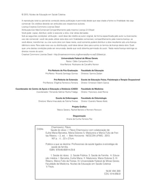© 2013, Núcleo de Educação em Saúde Coletiva
A reprodução total ou parcial do conteúdo desta publicação é permitida desde que seja citada a fonte e a finalidade não seja
comercial. Os créditos deverão ser atribuídos aos respectivos autores.
Licença Creative Commons License Deed
Atribuição-Uso Não-Comercial Compartilhamento pela mesma Licença 2.5 Brasil
Você pode: copiar, distribuir, exibir e executar a obra; criar obras derivadas.
Sob as seguintes condições: atribuição - você deve dar crédito ao autor original, da forma especificada pelo autor ou licenciante;
uso não comercial - você não pode utilizar esta obra com finalidades comerciais; compartilhamento pela mesma licença: se
você alterar, transformar, ou criar outra obra com base nesta, você somente poderá distribuir a obra resultante sob uma licença
idêntica a esta. Para cada novo uso ou distribuição, você deve deixar claro para outros os termos da licença desta obra. Qual-
quer uma destas condições pode ser renunciada, desde que você obtenha permissão do autor. Nada nesta licença restringe os
direitos morais do autor.
Creative Commons License Deed - http://creativecommons.org/licenses/by-nc-sa/3.0/deed.pt.
Universidade Federal de Minas Gerais
Reitor: Clélio Campolina Diniz
Vice-Reitora: Rocksane de Carvalho Norton
Pró-Reitoria de Pós-Graduação
Pró-Reitor: Ricardo Santiago Gomez
Pró-Reitoria de Extensão
Pró-Reitora: Efigênia Ferreira e Ferreira
Coordenador do Centro de Apoio à Educação a Distância (CAED)
Coordenador: Fernando Selmar Rocha Fidalgo
Escola de Enfermagem
Diretora: Maria Imaculada de Fátima Freitas
Faculdade de Educação
Diretora: Samira Zaidan
Escola de Educação Física, Fisioterapia eTerapia Ocupacional
Diretor: Emerson Silami Garcia
Faculdade de Medicina
Diretor: Francisco José Penna
Faculdade de Odontologia
Diretor: Evandro Neves Abdo
Projeto Gráfico
Marco Severo, Rachel Barreto e Romero Ronconi
Diagramação
Ariana da Cunha Ferreira Paz
Chaimowicz, Flávio
Saúde do idoso / Flávio Chaimowicz com colaboração de:
Eulita Maria Barcelos, Maria Dolores S. Madureira e Marco Túlio de Frei-
tas Ribeiro. – 2. ed. -- Belo Horizonte : NESCON UFMG : 2013.
167 p. : il. ; 22 x 27cm.
Público a que se destina: Profissionais da saúde ligados à estratégia de
saúde da família.
ISBN: 978-85-60914-25-8
1. Saúde do idoso. 2. Saúde Pública. 3. Saúde da Família. 4. Educa-
ção médica. I. Barcelos, Eulita Maria. II. Madureira, Maria Dolores S. III.
Ribeiro, Marco Túlio de Freitas. IV. Universidade Federal de Minas Gerais.
Faculdade de Medicina. Núcleo de Educação em Saúde Coletiva
V. Título.
NLM: WA 300
CDU: 614-058.8
C434s
 