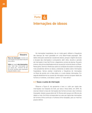 40
Internações de idosos
As internações hospitalares, de um modo geral, refletem a frequência
das doenças de maior gravidade em uma determinada população. São
dados úteis para caracterizar a saúde dos idosos, porque o registro da causa
e duração das internações é compulsório; além disto, durante o período
de internação é mais fácil firmar o diagnóstico correto da doença. Na parte
anterior, discutimos detalhadamente as causas de morte de idosos no Brasil.
Nesta parte, faremos inferências sobre as condições de saúde e as doenças
mais prevalentes dentre os idosos, analisando os dados sobre internações
hospitalares. Vamos analisar inicialmente a frequência de internações
no Brasil de acordo com a faixa etária, e o custo destas internações. Em
seguida detalharemos as causas de internação e vamos comparar dados de
homens e mulheres, e de idosos “jovens” e “mais velhos”.
4.1| Taxas e custos de internação
Observe a Figura 8, ela apresenta a taxa e o valor per capita das
internações nos hospitais do SUS, por sexo e faixa etária, em 2010. As
colunas indicam a taxa de internações dos homens (cinza) e das mulheres
(tracejado), desde o grupo etário de 15-19 anos até o grupo com 80 anos de
idade ou mais. As linhas correspondem ao valor per capita das internações
de homens (linha contínua) e mulheres (linha tracejada), para os mesmos
grupos etários.
4
Taxa de internação: número de
internações da população daquela
faixa etária;
Valor per capita das internações:
valor total das internações de
um grupo (ex.: homens de 50-
59 anos) dividido pela população
daquela idade e sexo.
Glossário
 