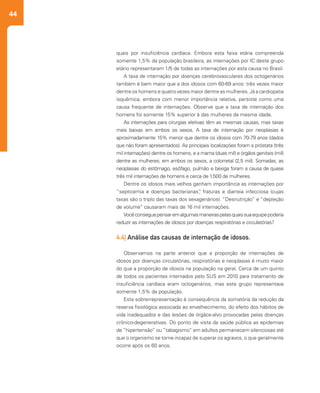 44
quais por insuficiência cardíaca. Embora esta faixa etária compreenda
somente 1,5% da população brasileira, as internações por IC deste grupo
etário representaram 1/5 de todas as internações por esta causa no Brasil.
A taxa de internação por doenças cerebrovasculares dos octogenários
também é bem maior que a dos idosos com 60-69 anos: três vezes maior
dentre os homens e quatro vezes maior dentre as mulheres. Já a cardiopatia
isquêmica, embora com menor importância relativa, persiste como uma
causa frequente de internações. Observe que a taxa de internação dos
homens foi somente 15% superior à das mulheres da mesma idade.
As internações para cirurgias eletivas têm as mesmas causas, mas taxas
mais baixas em ambos os sexos. A taxa de internação por neoplasias é
aproximadamente 15% menor que dentre os idosos com 70-79 anos (dados
que não foram apresentados). As principais localizações foram a próstata (três
mil internações) dentre os homens, e a mama (duas mil) e órgãos genitais (mil)
dentre as mulheres; em ambos os sexos, a colorretal (2,5 mil). Somadas, as
neoplasias do estômago, esôfago, pulmão e bexiga foram a causa de quase
três mil internações de homens e cerca de 1.500 de mulheres.
Dentre os idosos mais velhos ganham importância as internações por
“septicemia e doenças bacterianas”, fraturas e diarreia infecciosa (cujas
taxas são o triplo das taxas dos sexagenários). “Desnutrição” e “depleção
de volume” causaram mais de 16 mil internações.
Vocêconseguepensaremalgumasmaneiraspelasquaissuaequipepoderia
reduzir as internações de idosos por doenças respiratórias e circulatórias?
 
4.4| Análise das causas de internação de idosos.
Observamos na parte anterior que a proporção de internações de
idosos por doenças circulatórias, respiratórias e neoplasias é muito maior
do que a proporção de idosos na população na geral. Cerca de um quinto
de todos os pacientes internados pelo SUS em 2010 para tratamento de
insuficiência cardíaca eram octogenários, mas este grupo representava
somente 1,5% da população.
Esta sobrerrepresentação é consequência da somatória da redução da
reserva fisiológica associada ao envelhecimento, do efeito dos hábitos de
vida inadequados e das lesões de órgãos-alvo provocadas pelas doenças
crônico-degenerativas. Do ponto de vista da saúde pública as epidemias
de “hipertensão” ou “tabagismo” em adultos permanecem silenciosas até
que o organismo se torne incapaz de superar os agravos, o que geralmente
ocorre após os 60 anos.
 