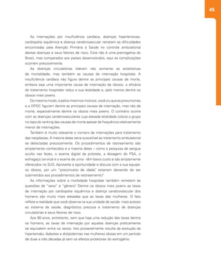 45
As internações por insuficiência cardíaca, doenças hipertensivas,
cardiopatia isquêmica e doença cerebrovascular retratam as dificuldades
encontradas pela Atenção Primária à Saúde no controle ambulatorial
destas doenças e seus fatores de risco. Esta não é uma prerrogativa do
Brasil, mas comparados aos países desenvolvidos, aqui as complicações
ocorrem precocemente.
As doenças circulatórias lideram não somente as estatísticas
de mortalidade, mas também as causas de internação hospitalar. A
insuficiência cardíaca não figura dentre as principais causas de morte,
embora seja uma importante causa de internação de idosos, a eficácia
do tratamento hospitalar reduz a sua letalidade e, pelo menos dentre os
idosos mais jovens.
Domesmomodo,epelosmesmosmotivos,vocêviuqueaspneumonias
e a DPOC figuram dentre as principais causas de internação, mas não de
morte, especialmente dentre os idosos mais jovens. O contrário ocorre
com as doenças cerebrovasculares cuja elevada letalidade coloca o grupo
no topo do ranking das causas de morte apesar da frequência relativamente
menor de internações.
Também é muito relevante o número de internações para tratamento
das neoplasias. A maioria delas seria suscetível ao tratamento ambulatorial
se detectadas precocemente. Os procedimentos de rastreamento são
amplamente conhecidos e a maioria deles – como a pesquisa de sangue
oculto nas fezes, o exame digital da próstata, a dosagem do PSA, o
esfregaço cervical e o exame de urina - têm baixo custo e são amplamente
oferecidos no SUS. Aproveite a oportunidade e discuta com a sua equipe:
os idosos, por um “preconceito de idade”, estariam deixando de ser
submetidos aos procedimentos de rastreamento?
As informações sobre a morbidade hospitalar também remetem às
questões de “sexo” e “gênero”. Dentre os idosos mais jovens as taxas
de internação por cardiopatia isquêmica e doença cerebrovascular dos
homens são muito mais elevadas que as taxas das mulheres. O fato
reflete a realidade que você observa na sua unidade de saúde: mais acesso
ao sistema de saúde, diagnóstico precoce e tratamento de doenças
circulatórias e seus fatores de risco.
Aos 80 anos, entretanto, sem que haja uma redução das taxas dentre
os homens, as taxas de internação por aquelas doenças praticamente
se equivalem entre os sexos. Isto provavelmente resulta da evolução da
hipertensão, diabetes e dislipidemias nas mulheres idosas em um período
de duas a três décadas já sem os efeitos protetores do estrogênio.
 
