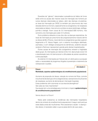 46
Nesta parte analisamos as tendências das internações hospitalares
dentro do contexto do envelhecimento populacional. A seguir você verá que
estes dados ainda são insuficientes. Para caracterizar a saúde – e doença –
dos idosos; é necessário saber o que se passa dentro de suas casas...
Questões de “gênero” relacionadas à prevalência do hábito de fumar
estão entre as causas das maiores taxas de internação dos homens por
outras doenças relacionadas ao tabaco, além das doenças circulatórias:
as taxas de internação por DPOC (e também por pneumonia) são mais
elevadas dentre os homens, especialmente os octogenários. As neoplasias
associadas ao tabaco, mas comuns a ambos os sexos (estômago, esôfago,
pulmão e bexiga), foram causa de 2,5 internações/1.000 homens, mas
somente uma internação para cada mil mulheres.
Outro problema relevante no seu dia a dia: as doenças respiratórias. As
taxas de internação por pneumonia são progressivamente maiores dentre
os idosos de 60 e 70 anos, mas é dentre os octogenários que elas superam
largamente a IC. Idosos frágeis, com o sistema imunológico debilitado,
acamados, e com disfagia consequente às demências, acidente vascular
cerebral e Parkinson representam grande parte destas hospitalizações.
Outras causas de internação dos octogenários retratam a fragilidade
deste grupo. As internações por diarreia (vinte mil), desnutrição (onze mil)
e desidratação (seis mil) demonstram a dificuldade de prestar assistência
a esta população.
As setenta mil internações por fraturas são um alerta para a sua equipe
sobre a necessidade de programas dirigidos à prevenção e tratamento da
osteoporose e quedas.
Fórum:
Morbidade, aspectos epidemiológicos do envelhecimento populacional.
Aumento da proporção de idosos; redução do número de filhos; controle
(insuficiente)dedoençascrônicodegenerativas;rastreamento(insuficiente)
de neoplasias; aumento da demanda por internação hospitalar.
Estes problemas vêm ocorrendo na sua área de abrangência?
São cada vez mais importantes?
Sua equipe tem uma estratégia para minimizar o impacto epidemiológico
do envelhecimento populacional?
Vamos discutir no Fórum!
Atividade 2
 