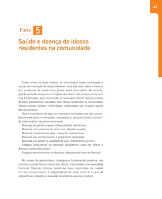 47
Saúde e doença de idosos
residentes na comunidade
5
Como vimos na parte anterior, as informações sobre mortalidade e
causas de internação de idosos oferecem uma boa visão sobre o impacto
dos problemas de saúde mais graves desta faixa etária. No entanto,
grande parte das doenças e limitações dos idosos não provoca morte nem
leva à internação; para conhecê-las é necessário discutir alguns estudos
de base populacional realizados com idosos residentes na comunidade.
Vamos analisar também informações relacionadas aos vínculos sociais
desta população.
Veja a importância de algumas doenças e condições que não causam
diretamente óbito e internações hospitalares e, portanto ficaram “ocultas”
da nossa análise nas partes anteriores:
Doenças de grande impacto sobre a família: demências.
Doenças com potencial de risco muito elevado: quedas.
Doenças incapacitantes para o paciente: osteoartrose.
Doenças que comprometem a autoestima: depressão.
Doenças que afetam a qualidade de vida: incontinência urinária.
Estágios precursores de doenças: dislipidemia (risco de infarto e
doenças cerebrovasculares).
Estágios assintomáticos de doenças: osteoporose (risco de fraturas).
No campo da gerontologia, considera-se fundamental preservar não
somente a saúde física e mental dos idosos, mas também sua capacidade
funcional. Doenças crônicas tornam-se mais importantes na medida
em que comprometem a independência do idoso como é o caso da
osteoartrose, catarata ou sequelas do acidente vascular cerebral.
 
