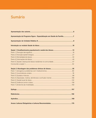 Sumário
Apresentação dos autores.....................................................................................................6
Apresentação do Programa Ágora - Especialização em Saúde da Família.......................7
Apresentação da Unidade Didática II...................................................................................8
Introdução ao módulo Saúde do Idoso..............................................................................10
Seção 1. Envelhecimento populacional e saúde dos idosos.............................................13
Parte 1 |Transição demográfica...............................................................................................16
Parte 2 |Transição epidemiológica...........................................................................................27
Parte 3 | Mortalidade de idosos...............................................................................................32
Parte 4 | Internações de idosos...............................................................................................40
Parte 5 | Saúde e doença de idosos residentes na comunidade.............................................47
Concluindo a seção 1..............................................................................................................52
Seção 2. Abordagem dos problemas clínicos de idosos...................................................55
Parte 1 | Iatrogenia e problemas com medicamentos............................................................60
Parte 2 | Incontinência urinária................................................................................................76
Parte 3 | Quedas e fraturas......................................................................................................88
Parte 4 | Depressão, insônia, demências e confusão mental................................................108
Parte 5 | Saúde bucal do idoso..............................................................................................132
Parte 6 | Violência contra o idoso...........................................................................................138
Parte 7 | Síndrome de imobilidade.........................................................................................150
Epílogo.................................................................................................................................157
Referências..........................................................................................................................159
Apêndice..............................................................................................................................169
Anexo: Leituras Obrigatórias e Leituras Recomendadas.................................................175
 