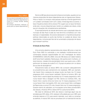 50
Dentre os 66 tipos de arranjos domiciliares encontrados, aqueles com as
maiores proporções de idosos dependentes são os trigeracionais (idosos,
filhos e netos) e os arranjos onde pessoas externas à família (geralmente
um cuidador contratado) vivem com o idoso. Ainda segundo os autores, a
baixa frequência deste último arranjo (7%) sugere que os laços familiares
ainda são o recurso disponível para manter os cuidados aos idosos, ainda
que em situações não completamente satisfatórias.
O acompanhamento do estudo demonstrou que a população idosa do
município de São Paulo é cada vez mais feminina e envelhece com mais
doenças e incapacidades. Os autores destacaram a importância de pensar
políticas relacionadas ao auxílio das famílias no cuidado de idosos mais
dependentes, inclusive pelo fato de ter aumentado a proporção de idosos
que moravam sozinhos.
O Estudo de Ouro Preto
Uma amostra aleatória representativa dos idosos (60 anos e mais) de
Ouro Preto (MG) foi submetida a uma avaliação multidimensional que
contemplava diversas especificidades de uma investigação de idosos
(CHAIMOWICZ; COELHO, 2004). Cerca de 180 idosos com idade mediana
de 67 anos foram avaliados. Neste grupo, três quartos eram mulheres, um
terço brancos, metade tinha escolaridade menor que quatro anos, e 60%
pertenciam às classes de renda D e E. O grupo se parece com os idosos
da sua área de abrangência?
Praticamente todos os idosos (99%) não cumpriam adequadamente
os procedimentos para rastreamento de neoplasias: 98% por exemplo,
não haviam feito a pesquisa de sangue oculto nas fezes nos 12 meses
pregressos (44% nunca haviam realizado). Dentre os homens, 85% não
haviam feito o exame digital da próstata nos 12 meses pregressos e 44%
nunca haviam feito a dosagem do PSA. Dentre as mulheres 45%, não
haviam feito o exame clínico da mama nos 12 meses pregressos e 51%
nunca haviam feito mamografia; 32% não nunca haviam feito o esfregaço
de Papanicolau e outros 27% não o haviam feito nos 12 meses pregressos.
Estavam dentro do calendário, as imunizações contra febre amarela (80%
dos idosos), influenza (74%) e tétano (61%) e pneumonia (53%).
Má visão foi referida por 62% dos idosos e restringia algum tipo de
atividade para 33% deles; 44% relatavam dificuldade para ouvir, 69% para
entender palavras e 31% para assistir televisão, ouvir rádio ou conversar
ao telefone. A maioria 79% não se consultava com um dentista há mais de
Na sua área de abrangência há mui-
tos idosos altamente dependentes?
Como é o arranjo familiar destes
domicílios?
Há arranjos familiares melhores e
piores para os idosos dependentes?
 