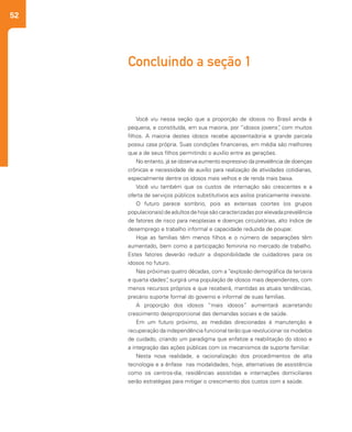 52
Concluindo a seção 1
Você viu nessa seção que a proporção de idosos no Brasil ainda é
pequena, e constituída, em sua maioria, por “idosos jovens”, com muitos
filhos. A maioria destes idosos recebe aposentadoria e grande parcela
possui casa própria. Suas condições financeiras, em média são melhores
que a de seus filhos permitindo o auxílio entre as gerações.
No entanto, já se observa aumento expressivo da prevalência de doenças
crônicas e necessidade de auxílio para realização de atividades cotidianas,
especialmente dentre os idosos mais velhos e de renda mais baixa.
Você viu também que os custos de internação são crescentes e a
oferta de serviços públicos substitutivos aos asilos praticamente inexiste.
O futuro parece sombrio, pois as extensas coortes (os grupos
populacionais) de adultos de hoje são caracterizadas por elevada prevalência
de fatores de risco para neoplasias e doenças circulatórias, alto índice de
desemprego e trabalho informal e capacidade reduzida de poupar.
Hoje as famílias têm menos filhos e o número de separações têm
aumentado, bem como a participação feminina no mercado de trabalho.
Estes fatores deverão reduzir a disponibilidade de cuidadores para os
idosos no futuro.
Nas próximas quatro décadas, com a “explosão demográfica da terceira
e quarta idades”, surgirá uma população de idosos mais dependentes, com
menos recursos próprios e que receberá, mantidas as atuais tendências,
precário suporte formal do governo e informal de suas famílias.
A proporção dos idosos “mais idosos” aumentará acarretando
crescimento desproporcional das demandas sociais e de saúde.
Em um futuro próximo, as medidas direcionadas à manutenção e
recuperação da independência funcional terão que revolucionar os modelos
de cuidado, criando um paradigma que enfatize a reabilitação do idoso e
a integração das ações públicas com os mecanismos de suporte familiar.
Nesta nova realidade, a racionalização dos procedimentos de alta
tecnologia e a ênfase nas modalidades, hoje, alternativas de assistência
como os centros-dia, residências assistidas e internações domiciliares
serão estratégias para mitigar o crescimento dos custos com a saúde.
 