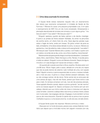 56
2.1| Uma idosa acamada foi encontrada.
A Equipe Verde estava realizando naquele mês um levantamento
dos idosos que raramente compareciam à Unidade de Saúde de Vila
Formosa 1. Mariana foi visitar uma pequena propriedade rural, 2 km após
o acampamento do MST. Era um dia muito ensolarado. Atravessando a
plantação abandonada de tomates ela começou a ouvir alguns gritos: “me
leva pra casa!!!! Sua vadia!!! Me leva pra casa!!!”.
Ninguém apareceu quando ela bateu palmas e ela decidiu investigar.
A porta e as janelas da frente estavam fechadas. Ao entrar na penumbra
da cozinha sentiu um cheiro forte de urina. Havia algumas panelas sujas
sobre o fogão de lenha, ainda com brasas. Os gritos vinham da porta ao
lado, entreaberta. Uma idosa estava deitada na cama, no escuro. Mariana se
apresentou, mas não adiantou nada; a idosa continuava gritando“sua vadia!!!
Me leva pra casa”. Quando Mariana abriu a janela, o sol invadiu o quarto com
um clarão e só então ela se deu conta: era a Dona Josefina, irreconhecível!
Marianaaindasoluçavaquandochegouàsombradoabacateiro.Láestavam
Joana, Aline, José Antônio, Pedro Henrique e a Dra. Renata. A reunião parou
e todos se calaram. Ninguém nunca vira Mariana chorando. Depois de alguns
minutos e um copo de água com açúcar ela começou o relato:
- Só quando abri a janela reconheci a Dona Josefina. Ela deve estar com
uns 80 anos. Muito magra, pele e ossos, deitada em cima de uns trapos
que não se pode chamar de cobertor, tudo molhado de urina, com aquele
fedor! Alguém amarrou a perna esquerda dela na cama, e estava inchada,
até o meio da coxa. A perna e o braço direitos estavam dobrados, mas
eu não consegui esticar, de tão duros. Tentei sentar ela na cama para dar
uma caneca de água, mas ela não ficava, parece que ficava tonta e caia
para o lado. Eu tentava conversar com ela, mas ela não prestava atenção,
ficava agitada olhando a janela, depois a porta e gritando “sai daí menino”,
como se tivesse alguém lá. Depois começava uma história sem pé nem
cabeça, dizendo que sua irmã ia voltar da missa e misturava com alguma
coisa tomates. Levantei a cabeça dela e ela tomou a caneca inteira; estava
com muita sede, mas engasgou demais. Engasgou muito também na hora
que eu dei meus biscoitos. Quando fui ajeitar ela na cama e tirar os panos
molhados é que eu vi uma escara enorme, no alto da coxa, do lado direito.
A Equipe Verde quase não respirava. Mariana continuou o relato:
- Dava para ver no fundo da escara, parecia osso; estava fedendo muito.
Acho que depois que a irmã dela morreu tem alguém morando com ela,
 