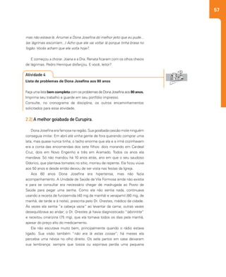 57
mas não estava lá. Arrumei a Dona Josefina do melhor jeito que eu pude...
(as lágrimas escorriam...) Acho que ele vai voltar lá porque tinha brasa no
fogão. Vocês acham que ele volta hoje?.
E começou a chorar. Joana e a Dra. Renata ficaram com os olhos cheios
de lágrimas. Pedro Henrique disfarçou. E você, leitor?
2.2| A melhor goiabada de Curupira.
Dona Josefina era famosa na região. Sua goiabada cascão mole ninguém
conseguia imitar. Em abril até vinha gente de fora querendo comprar uma
lata, mas quase nunca tinha; o tacho enorme que ela e a irmã cozinhavam
era a conta das encomendas dos sete filhos: dois morando em Cardeal
Cruz, dois em Novo Engenho e três em Aramado. Todos os anos ela
mandava. Só não mandou há 10 anos atrás, ano em que o seu saudoso
Odorico, que plantava tomates no sítio, morreu de repente. Ela ficou viúva
aos 50 anos e desde então deixou de ser vista nas festas da Igreja.
Aos 60 anos Dona Josefina era hipertensa, mas não fazia
acompanhamento. A Unidade de Saúde de Vila Formosa ainda não existia
e para se consultar era necessário chegar de madrugada ao Posto de
Saúde para pegar uma senha. Como ela não sentia nada, continuava
usando a receita de furosemida (40 mg de manhã) e verapamil (80 mg, de
manhã, de tarde e à noite), prescrita pelo Dr. Orestes, médico da cidade.
Às vezes ela sentia “a cabeça vazia” ao levantar da cama; outras vezes
desequilibrava ao andar; o Dr. Orestes já havia diagnosticado “labirintite”
e receitou cinarizina (75 mg), que ela tomava todos os dias pela manhã,
apesar do preço alto do medicamento.
Ela não escutava muito bem, principalmente quando o rádio estava
ligado. Sua visão também “não era lá estas coisas”; há meses ela
percebia uma névoa no olho direito. Os sete partos em casa deixaram
sua lembrança: sempre que tossia ou espirrava perdia uma pequena
Lista de problemas de Dona Josefina aos 80 anos
Faça uma lista bem completa com os problemas de Dona Josefina aos 80 anos.
Imprima seu trabalho e guarde em seu portfólio impresso.
Consulte, no cronograma da disciplina, os outros encaminhamentos
solicitados para essa atividade.
Atividade 4
 