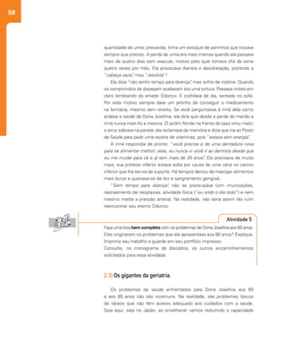 58
2.3| Os gigantes da geriatria.
Os problemas de saúde enfrentados pela Dona Josefina aos 60
e aos 80 anos não são incomuns. Na realidade, são problemas típicos
de idosos que não têm acesso adequado aos cuidados com a saúde.
Seja aqui, seja no Japão, ao envelhecer vamos reduzindo a capacidade
quantidade de urina; precavida, tinha um estoque de paninhos que trocava
sempre que preciso. A perda de urina era mais intensa quando ela passava
mais de quatro dias sem evacuar, motivo pelo qual tomava chá de sene
quatro vezes por mês. Ele provocava diarreia e desidratação, piorando a
“cabeça vazia”, mas “resolvia”!
Ela dizia “não tenho tempo para doença”, mas sofria de insônia. Quando
os comprimidos de diazepam acabavam era uma tortura. Passava noites em
claro lembrando do amado Odorico. E cochilava de dia, sentada no sofá.
Por este motivo sempre dava um jeitinho de conseguir o medicamento
na farmácia, mesmo sem receita. Se você perguntasse à irmã dela como
andava a saúde da Dona Josefina, ela diria que desde a perda do marido a
irmã nunca mais foi a mesma. O jardim florido na frente da casa virou mato;
o arroz sobrava na panela; ela reclamava da memória e dizia que iria ao Posto
de Saúde para pedir uma receita de vitaminas, pois “estava sem energia”.
A irmã respondia de pronto: “você precisa é de uma dentadura nova
para se alimentar melhor; aliás, eu nunca vi você ir ao dentista desde que
eu me mudei para cá e já tem mais de 20 anos”. Ela precisava de muito
mais; sua prótese inferior estava solta por causa de uma cárie no canino
inferior que lhe servia de suporte. Há tempos deixou de mastigar alimentos
mais duros e queixava-se de dor e sangramento gengival.
“Sem tempo para doença”, não se preocupava com imunizações,
rastreamento de neoplasias, atividade física (“eu ando o dia todo”) e nem
mesmo media a pressão arterial. Na realidade, não seria assim tão ruim
reencontrar seu eterno Odorico.
Faça uma lista bem completa com os problemas de Dona Josefina aos 60 anos.
Eles originaram os problemas que ela apresentava aos 80 anos? Explique.
Imprima seu trabalho e guarde em seu portfólio impresso.
Consulte, no cronograma da disciplina, os outros encaminhamentos
solicitados para essa atividade.
Atividade 5
 