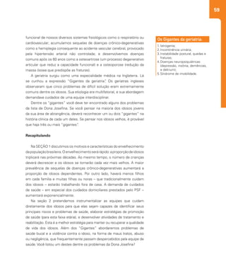 59
1.		Iatrogenia;
2.		Incontinência urinária;
3.		Instabilidade postural, quedas e
fraturas;
4.		Doenças neuropsiquiátricas
(depressão, insônia, demências,
e delirium);
5.		Síndrome de imobilidade.
Os Gigantes da geriatria:funcional de nossos diversos sistemas fisiológicos como o respiratório ou
cardiovascular; acumulamos sequelas de doenças crônico-degenerativas
como a hemiplegia consequente ao acidente vascular cerebral, provocado
pela hipertensão arterial não controlada; e desenvolvemos doenças
comuns após os 60 anos como a osteoartrose (um processo degenerativo
articular que reduz a capacidade funcional) e a osteoporose (redução da
massa óssea que predispõe as fraturas).
A geriatria surgiu como uma especialidade médica na Inglaterra. Lá
se cunhou a expressão “Gigantes da geriatria”. Os geriatras ingleses
observaram que cinco problemas de difícil solução eram extremamente
comuns dentre os idosos. Sua etiologia era multifatorial, e sua abordagem
demandava cuidados de uma equipe interdisciplinar.
Dentre os “gigantes” você deve ter encontrado alguns dos problemas
da lista de Dona Josefina. Se você pensar na maioria dos idosos jovens
da sua área de abrangência, deverá reconhecer um ou dois “gigantes” na
história clínica de cada um deles. Se pensar nos idosos velhos, é provável
que haja três ou mais “gigantes”.
Recapitulando
Na SEÇÃO 1 discutimos os motivos e características do envelhecimento
dapopulaçãobrasileira.Oenvelhecimentoserárápido:aproporçãodeidosos
triplicará nas próximas décadas. Ao mesmo tempo, o número de crianças
deverá decrescer e os idosos se tornarão cada vez mais velhos. A maior
prevalência de sequelas de doenças crônico-degenerativas aumentará a
proporção de idosos dependentes. Por outro lado, haverá menos filhos
em cada família e muitas filhas ou noras – que tradicionalmente cuidam
dos idosos – estarão trabalhando fora de casa. A demanda de cuidados
de saúde – em especial dos cuidados domiciliares prestados pelo PSF –
aumentará exponencialmente.
Na seção 2 pretendemos instrumentalizar as equipes que cuidam
diretamente dos idosos para que elas sejam capazes de identificar seus
principais riscos e problemas de saúde, elaborar estratégias de promoção
de saúde (para esta faixa etária), e desenvolver atividades de tratamento e
reabilitação. Esta é a melhor estratégia para manter ou recuperar a qualidade
de vida dos idosos. Além dos “Gigantes” abordaremos problemas de
saúde bucal e a violência contra o idoso, na forma de maus tratos, abuso
ou negligência, que frequentemente passam despercebidos pela equipe de
saúde. Você listou um destes dentre os problemas da Dona Josefina?
 