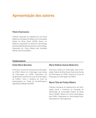 Apresentação dos autores
Flávio Chaimowicz
Professor Associado do Departamento de Clínica
Médica da Faculdade de Medicina da Universidade
Federal de Minas Gerais (UFMG). Doutor em
Medicina. Especialista em Geriatria e Gerontologia
pela Sociedade Brasileira de Geriatria e Gerontologia.
Especialista em Clínica Médica pela Sociedade
Brasileira de Clínica Médica.
Marco Túlio de Freitas Ribeiro
Professor Assistente do Departamento de Odon-
tologia Social e Preventiva da Faculdade de
Odontologia da Universidade Federal de Minas
Gerais (UFMG). Mestre em Clínica Odontológica
pela UFMG. Especialista em Gerontologia Social.
Especialista em Odontogeriatria.
Colaboradores
Eulita Maria Barcelos
Enfermeira, ex-docente da Escola de Enfermagem
da UFMG. Mestre em Enfermagem pela Escola
de Enfermagem da UFMG. Especialista em
Saúde Mental. Docente do Curso de Enfermagem
da FUMEC. Tutora a distância do Curso de
Especialização em Saúde da Família/Programa
Ágora/Nescon/Medicina/UFMG
Maria Dolôres Soares Madureira
Enfermeira, Mestre em Enfermagem pela Univer-
sidade Federal de Minas Gerais Docente da Escola
de Enfermagem da UFMG. Docente do Curso de
Graduação em Enfermagem da FUMEC.
 